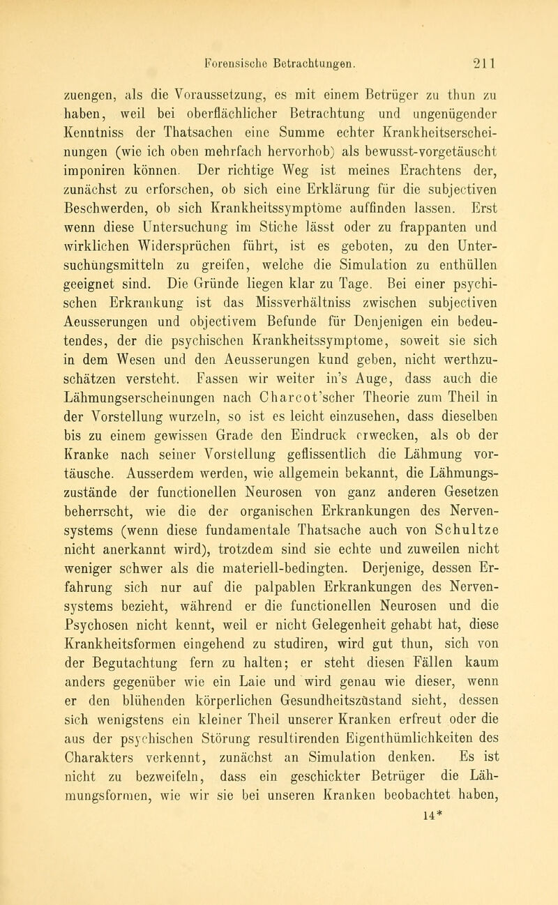 zuengen, als die Voraussetzung, es mit einem Betrüger zu thun zu haben, weil bei oberflächlicher Betrachtung und ungenügender Kenntniss der Thatsachen eine Summe echter Krankheitserschei- nungen (wie ich oben mehrfach hervorhob) als bewusst-vorgetäuscht imponiren können. Der richtige Weg ist meines Erachtens der, zunächst zu erforschen, ob sich eine Erklärung für die subjectiven Beschwerden, ob sich Krankheitssymptöme auffinden lassen. Erst wenn diese Untersuchung im Stiche lässt oder zu frappanten und wirklichen Widersprüchen führt, ist es geboten, zu den ünter- suchüngsmitteln zu greifen, welche die Simulation zu enthüllen geeignet sind. Die Gründe liegen klar zu Tage. Bei einer psychi- schen Erkrankung ist das Missverhältniss zwischen subjectiven Aeusserungen und objectivem Befunde für Denjenigen ein bedeu- tendes, der die psychischen Krankheitssymptome, soweit sie sich in dem Wesen und den Aeusserungen kund geben, nicht werthzu- schätzen versteht. Fassen wir weiter in's Auge, dass auch die Lähmungserscheinungen nach Charcot'scher Theorie zum Theil in der Vorstellung wurzeln, so ist es leicht einzusehen, dass dieselben bis zu einem gewissen Grade den Eindruck erwecken, als ob der Kranke nach seiner Vorstellung geflissentlich die Lähmung vor- täusche. Ausserdem werden, wie allgemein bekannt, die Lähmungs- zustände der functionellen Neurosen von ganz anderen Gesetzen beherrscht, wie die der organischen Erkrankungen des Nerven- systems (wenn diese fundamentale Thatsache auch von Schultze nicht anerkannt wird), trotzdem sind sie echte und zuweilen nicht weniger schwer als die materiell-bedingten. Derjenige, dessen Er- fahrung sich nur auf die palpablen Erkrankungen des Nerven- systems bezieht, während er die functionellen Neurosen und die Psychosen nicht kennt, weil er nicht Gelegenheit gehabt hat, diese Krankheitsformen eingehend zu studiren, wird gut thun, sich von der Begutachtung fern zu halten; er steht diesen Fällen kaum anders gegenüber wie ein Laie und wird genau wie dieser, wenn er den blühenden körperlichen Gesundheitszustand sieht, dessen sich wenigstens ein kleiner Theil unserer Kranken erfreut oder die aus der psychischen Störung resultirenden Eigenthümlichkeiten des Charakters verkennt, zunächst an Simulation denken. Es ist nicht zu bezweifeln, dass ein geschickter Betrüger die Läh- mungsforraen, wie wir sie bei unseren Kranken beobachtet haben, 14*