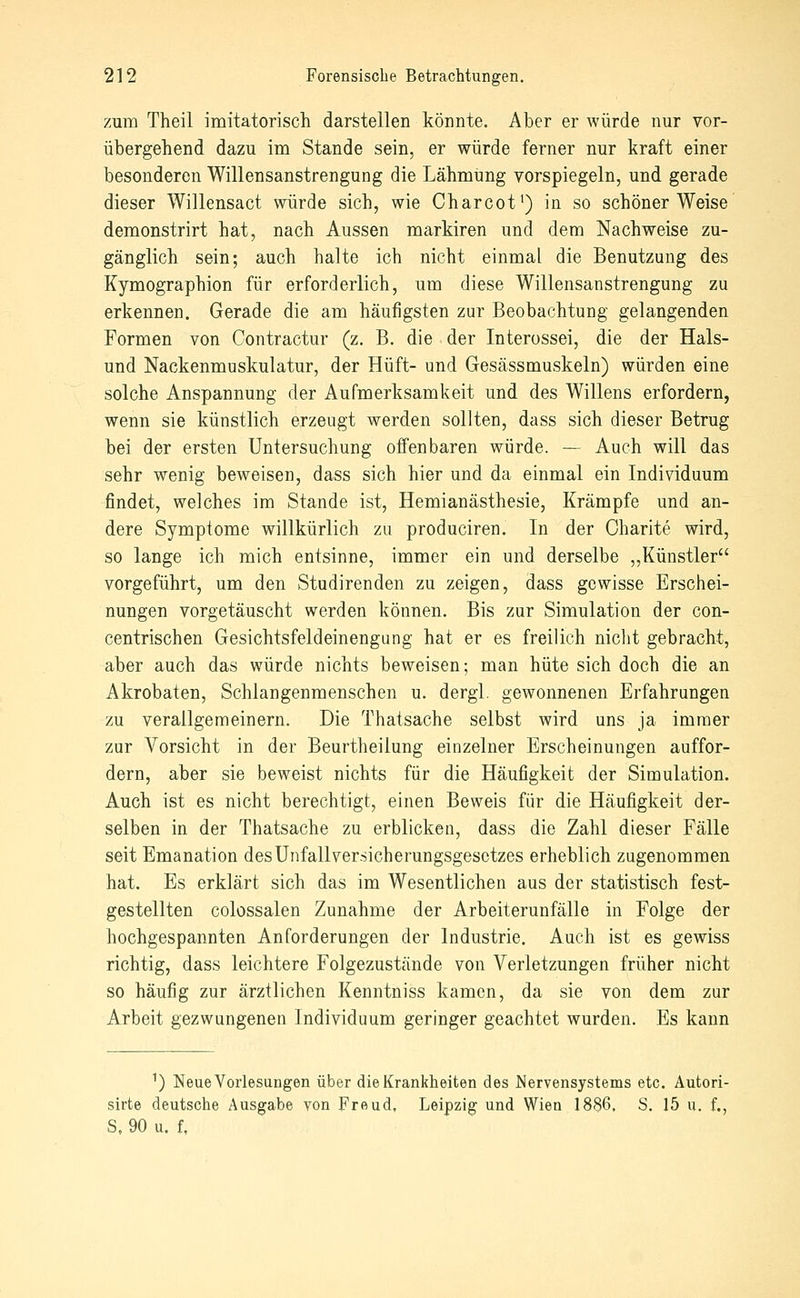 zum Theil imitatorisch darstellen könnte. Aber er würde nur vor- übergehend dazu im Stande sein, er würde ferner nur kraft einer besonderen Willensanstrengung die Lähmung vorspiegeln, und gerade dieser Willensact würde sich, wie Charcot*) in so schöner Weise demonstrirt hat, nach Aussen markiren und dem Nachweise zu- gänglich sein; auch halte ich nicht einmal die Benutzung des Kymographion für erforderlich, um diese Willensanstrengung zu erkennen. Gerade die am häufigsten zur Beobachtung gelangenden Formen von Contractur (z. B. die der Interossei, die der Hais- und Nackenmuskulatur, der Hüft- und Gesässmuskeln) würden eine solche Anspannung der Aufmerksamkeit und des Willens erfordern, wenn sie künstlich erzeugt werden sollten, dass sich dieser Betrug bei der ersten Untersuchung offenbaren würde. — Auch will das sehr wenig beweisen, dass sich hier und da einmal ein Individuum findet, welches im Stande ist, Hemianästhesie, Krämpfe und an- dere Symptome willkürlich zu produciren. In der Oharite wird, so lange ich mich entsinne, immer ein und derselbe ,,Künstler vorgeführt, um den Studirenden zu zeigen, dass gewisse Erschei- nungen vorgetäuscht werden können. Bis zur Simulation der con- centrischen Gesichtsfeldeinengung hat er es freilich nicht gebracht, aber auch das würde nichts beweisen; man hüte sich doch die an Akrobaten, Schlangenmenschen u. dergl. gewonnenen Erfahrungen zu verallgemeinern. Die Thatsache selbst wird uns ja immer zur Vorsicht in der Beurtheilung einzelner Erscheinungen auffor- dern, aber sie beweist nichts für die Häufigkeit der Simulation. Auch ist es nicht berechtigt, einen Beweis für die Häufigkeit der- selben in der Thatsache zu erblicken, dass die Zahl dieser Fälle seit Emanation desUnfallver.sicherungsgesctzes erheblich zugenommen hat. Es erklärt sich das im Wesentlichen aus der statistisch fest- gestellten colossalen Zunahme der Arbeiterunfälle in Folge der hochgespannten Anforderungen der Industrie. Auch ist es gewiss richtig, dass leichtere Folgezustände von Verletzungen früher nicht so häufig zur ärztlichen Kenntniss kamen, da sie von dem zur Arbeit gezwungenen Individuum geringer geachtet wurden. Es kann ^) Neue Vorlesungen über die Krankheiten des Nervensystems etc. Autori- sirte deutsche Ausgabe von Freud, Leipzig und Wien 1886. S. 15 u. f., S, 90 u. f,