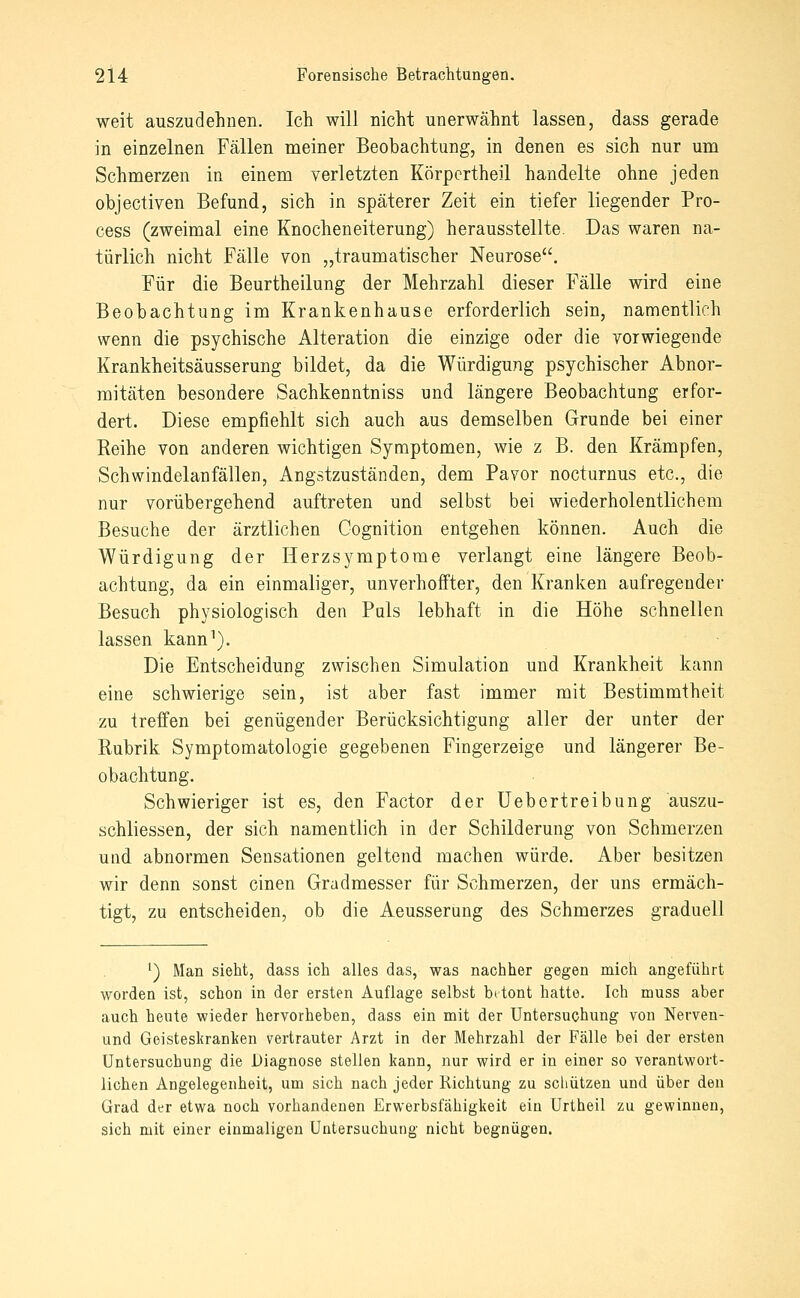 weit auszudehnen. Ich will nicht unerwähnt lassen, dass gerade in einzelnen Fällen meiner Beobachtung, in denen es sich nur um Schmerzen in einem verletzten Körpcrtheil handelte ohne jeden objectiven Befund, sich in späterer Zeit ein tiefer liegender Pro- cess (zweimal eine Knocheneiterung) herausstellte. Das waren na- türlich nicht Fälle von „traumatischer Neurose. Für die Beurtheilung der Mehrzahl dieser Fälle wird eine Beobachtung im Krankenhause erforderlich sein, namentlich wenn die psychische Alteration die einzige oder die vorwiegende Krankheitsäusserung bildet, da die Würdigung psychischer Abnor- mitäten besondere Sachkenntniss und längere Beobachtung erfor- dert. Diese empfiehlt sich auch aus demselben Grunde bei einer Reihe von anderen wichtigen Symptomen, wie z B. den Krämpfen, Schwindelan fällen, Angstzuständen, dem Pavor nocturnus etc., die nur vorübergehend auftreten und selbst bei wiederholentlichem Besuche der ärztlichen Cognition entgehen können. Auch die Würdigung der Herzsymptome verlangt eine längere Beob- achtung, da ein einmaliger, unverhoffter, den Kranken aufregender Besuch physiologisch den PqIs lebhaft in die Höhe schnellen lassen kann^). Die Entscheidung zwischen Simulation und Krankheit kann eine schwierige sein, ist aber fast immer mit Bestimmtheit zu treffen bei genügender Berücksichtigung aller der unter der Rubrik Symptomatologie gegebenen Fingerzeige und längerer Be- obachtung. Schwieriger ist es, den Factor der üebertreibung auszu- schliessen, der sich namentlich in der Schilderung von Schmerzen und abnormen Sensationen geltend machen würde. Aber besitzen wir denn sonst einen Gradmesser für Schmerzen, der uns ermäch- tigt, zu entscheiden, ob die Aeusserung des Schmerzes graduell ^) Man sieht, dass ich alles das, was nachher gegen mich angeführt worden ist, schon in der ersten Auflage selbst betont hatte. Ich muss aber auch heute wieder hervorheben, dass ein mit der Untersuchung von Nerveu- und Geisteskranken vertrauter Arzt in der Mehrzahl der Fälle bei der ersten Untersuchung die Diagnose stellen kann, nur wird er in einer so verantwort- lichen Angelegenheit, um sich nach jeder Richtung zu scliützen und über den Grad der etwa noch vorhandenen Erwerbsfähigkeit ein ürtheil zu gewinnen, sich mit einer einmaligen Untersuchung nicht begnügen.