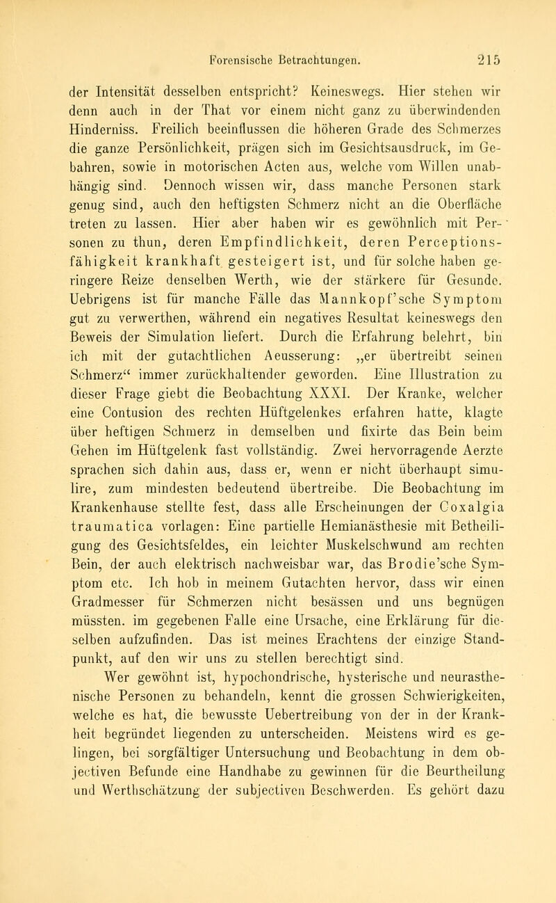 der Intensität desselben entspricht? Keineswegs. Hier stehen wir denn auch in der That vor einem nicht ganz zu überwindenden Hinderniss. Freilich beeinflussen die höheren Grade des Schmerzes die ganze Persönlichkeit, prägen sich im Gesichtsausdruck, im Ge- bahren, sowie in motorischen Acten aus, welche vom Willen unab- hängig sind. Dennoch wissen wir, dass manche Personen stark genug sind, auch den heftigsten Schmerz nicht an die Oberfläche treten zu lassen. Hier aber haben wir es gewöhnlich mit Per- sonen zu thun, deren Empfindlichkeit, d^ren Perceptions- fähigkeit krankhaft gesteigert ist, und für solche haben ge- ringere Reize denselben Werth, wie der stärkere für Gesunde, üebrigens ist für manche Fälle das Mannkopf'sehe Symptom gut zu verwerthen, während ein negatives Resultat keineswegs den Beweis der Simulation liefert. Durch die Erfahrung belehrt, bin ich mit der gutachtlichen Aeusserung: „er übertreibt seinen Schmerz immer zurückhaltender geworden. Eine Illustration zu dieser Frage giebt die Beobachtung XXXI. Der Kranke, welcher eine Contusion des rechten Hüftgelenkes erfahren hatte, klagte über heftigen Schmerz in demselben und fixirte das Bein beim Gehen im Hüftgelenk fast vollständig. Zwei hervorragende Aerzte sprachen sich dahin aus, dass er, wenn er nicht überhaupt simu- lire, zum mindesten bedeutend übertreibe. Die Beobachtung im Krankenhause stellte fest, dass alle Erscheinungen der Coxalgia traumatica vorlagen: Eine partielle Hemianästhesie mit Betheili- gung des Gesichtsfeldes, ein leichter Muskelschwund am rechten Bein, der auch elektrisch nachweisbar war, das Brodie'sche Sym- ptom etc. Ich hob in meinem Gutachten hervor, dass wir einen Gradmesser für Schmerzen nicht besässen und uns begnügen müssten. im gegebenen Falle eine Ursache, eine Erklärung für die- selben aufzufinden. Das ist meines Erachtens der einzige Stand- punkt, auf den wir uns zu stellen berechtigt sind. Wer gewöhnt ist, hypochondrische, hysterische und neurasthe- nische Personen zu behandeln, kennt die grossen Schwierigkeiten, welche es hat, die bewusste Uebertreibung von der in der Krank- heit begründet liegenden zu unterscheiden. Meistens wird es ge- lingen, bei sorgfältiger Untersuchung und Beobachtung in dem ob- jectiven Befunde eine Handhabe zu gewinnen für die Beurtheilung und Werthschätzung der subjectivcn Beschwerden. Es gehört dazu