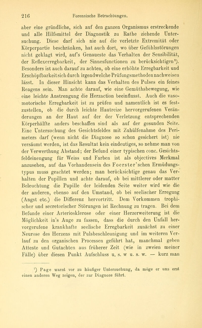 aber eine gründliche, sich auf den ganzen Organismus erstreckende und alle Hilfsmittel der Diagnostik zu Rathe ziehende Unter- suchung. Diese darf sich nie auf die verletzte Extremität oder Körperpartie beschränken, hat auch dort, wo über Gefühlsstörungen nicht geklagt wird, auf's Genaueste das Verhalten der Sensibilität, der Reflexerregbarkeit, der Sinnesfunctionen zu berücksichtigen^). Besonders ist auch darauf zu achten, ob eine erhöhte Erregbarkeit und Erschöpfbarkeit sich durch irgendwelche Prüfungsmethoden nachweisen lässt. In dieser Hinsicht kann das Verhalten des Palses ein feines Reagens sein. Man achte darauf, wie eine Gemüthsbewegung, wie eine leichte Anstrengung die Herzaction beeinflusst. Auch die vaso- motorische Erregbarkeit ist zu prüfen und namentlich ist es fest- zustellen, ob die durch leichte Hautreize hervorgerufenen Verän- derungen an der Haut auf der der Verletzung entsprechenden Körperhälfte anders beschaffen sind als auf der gesunden Seite. Eine Untersuchung des Gesichtsfeldes mit Zuhülfenahme des Peri- meters darf (wenn nicht die Diagnose so schon gesichert ist) nie versäumt werden, ist das Resultat kein eindeutiges, so nehme man von der Verwerthung Abstand; der Befund einer typischen conc. Gesichts- feldeinengung für Weiss und Farben ist als objectives Merkmal anzusehen, auf das Vorhandensein des Foerster'Sehen Ermüdungs- typus muss geachtet werden; man berücksichtige genau das Ver- halten der Pupillen und achte darauf, ob bei mittlerer oder matter Beleuchtung die Pupille der leidenden Seite weiter wird wie die der anderen, ebenso auf den Umstand, ob bei seelischer Erregung (Angst etc.) die Differenz hervortritt. Dem Vorkommen trophi- scher und secretorischer Störungen ist Rechnung zu tragen. Bei dem Befunde einer Arteriosklerose oder einer Herzerweiterung ist die Möglichkeit in's Auge zu fassen, dass die durch den Unfall her- vorgerufene krankhafte seelische Erregbarkeit zunächst zu einer Neurose des Herzens mit Pulsbeschleunigung und im weiteren Ver- lauf zu den organischen Processen geführt hat, manchmal geben Atteste und Gutachten aus früherer Zeit (wie in zweien meiner Fälle) über diesen Punkt Aufschluss u. s. w u. s. w. — kurz man ') Page warnt vor zu häufiger Untersuchung, da möge er uns erst einen anderen Weg zeigen, der zur Diagnose führt.