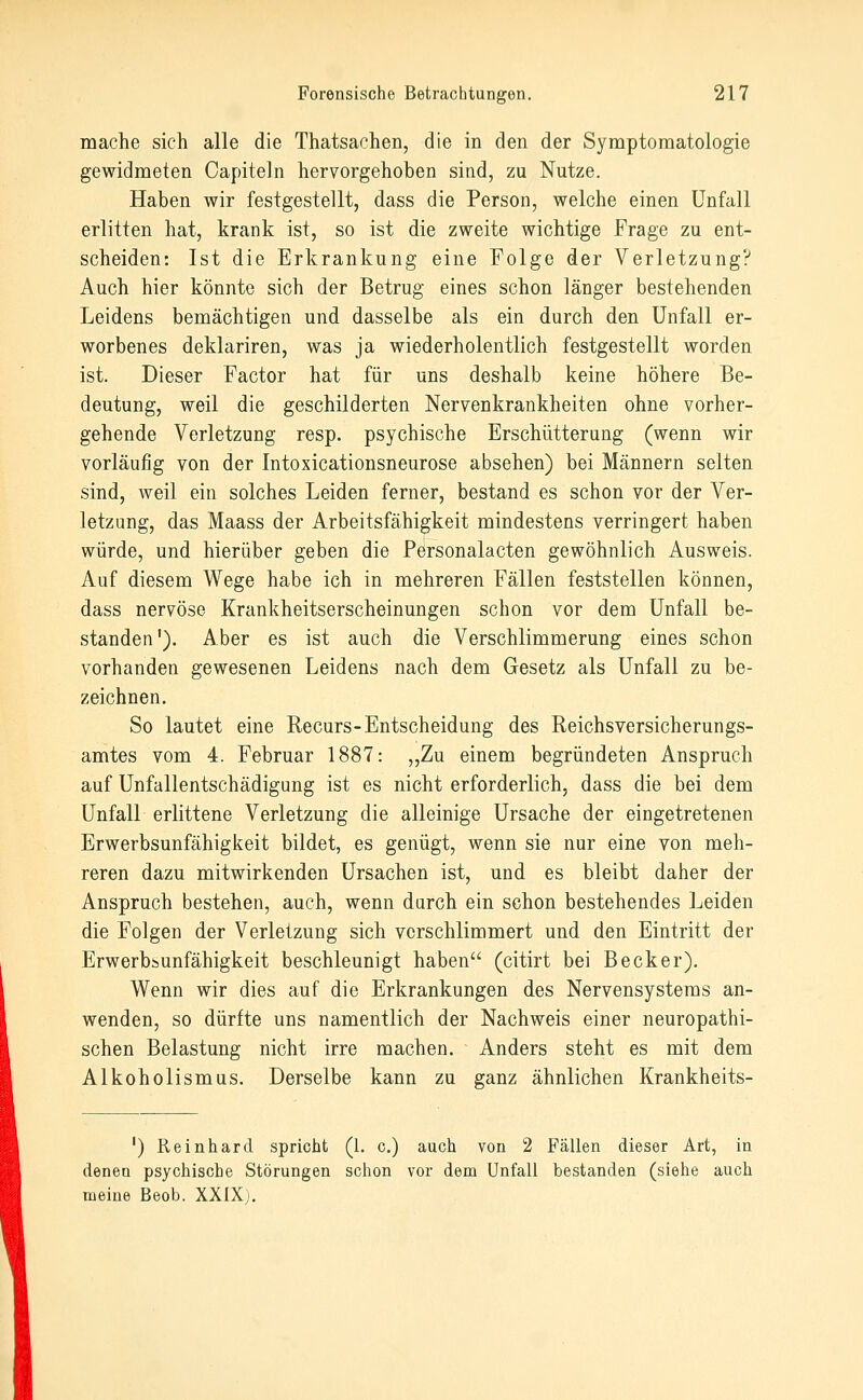 mache sich alle die Thatsachen, die in den der Symptomatologie gewidmeten Capiteln hervorgehoben sind, zu Nutze. Haben wir festgestellt, dass die Person, welche einen Unfall erlitten hat, krank ist, so ist die zweite wichtige Frage zu ent- scheiden: Ist die Erkrankung eine Folge der Verletzung? Auch hier könnte sich der Betrug eines schon länger bestehenden Leidens bemächtigen und dasselbe als ein durch den Unfall er- worbenes deklariren, was ja wiederholentlich festgestellt worden ist. Dieser Factor hat für uns deshalb keine höhere Be- deutung, weil die geschilderten Nervenkrankheiten ohne vorher- gehende Verletzung resp. psychische Erschütterung (wenn wir vorläufig von der Intoxicationsneurose absehen) bei Männern selten sind, weil ein solches Leiden ferner, bestand es schon vor der Ver- letzung, das Maass der Arbeitsfähigkeit mindestens verringert haben würde, und hierüber geben die Personalacten gewöhnlich Ausweis. Auf diesem Wege habe ich in mehreren Fällen feststellen können, dass nervöse Krankheitserscheinungen schon vor dem Unfall be- standen'). Aber es ist auch die Verschlimmerung eines schon vorhanden gewesenen Leidens nach dem Gesetz als Unfall zu be- zeichnen. So lautet eine Recurs-Entscheidung des Reichsversicherungs- amtes vom 4. Februar 1887: „Zu einem begründeten Anspruch auf Unfallentschädigung ist es nicht erforderlich, dass die bei dem Unfall erlittene Verletzung die alleinige Ursache der eingetretenen Erwerbsunfähigkeit bildet, es genügt, wenn sie nur eine von meh- reren dazu mitwirkenden Ursachen ist, und es bleibt daher der Anspruch bestehen, auch, wenn durch ein schon bestehendes Leiden die Folgen der Verletzung sich verschlimmert und den Eintritt der Erwerbsunfähigkeit beschleunigt haben (citirt bei Becker). Wenn wir dies auf die Erkrankungen des Nervensystems an- wenden, so dürfte uns namentlich der Nachweis einer neuropathi- schen Belastung nicht irre machen. Anders steht es mit dem Alkoholismus. Derselbe kann zu ganz ähnlichen Krankheits- ') Reinhard spricht (1. c.) auch von 2 Fällen dieser Art, in denen psychische Störungen schon vor dem Unfall bestanden (siehe auch meine Beob. XXIX).