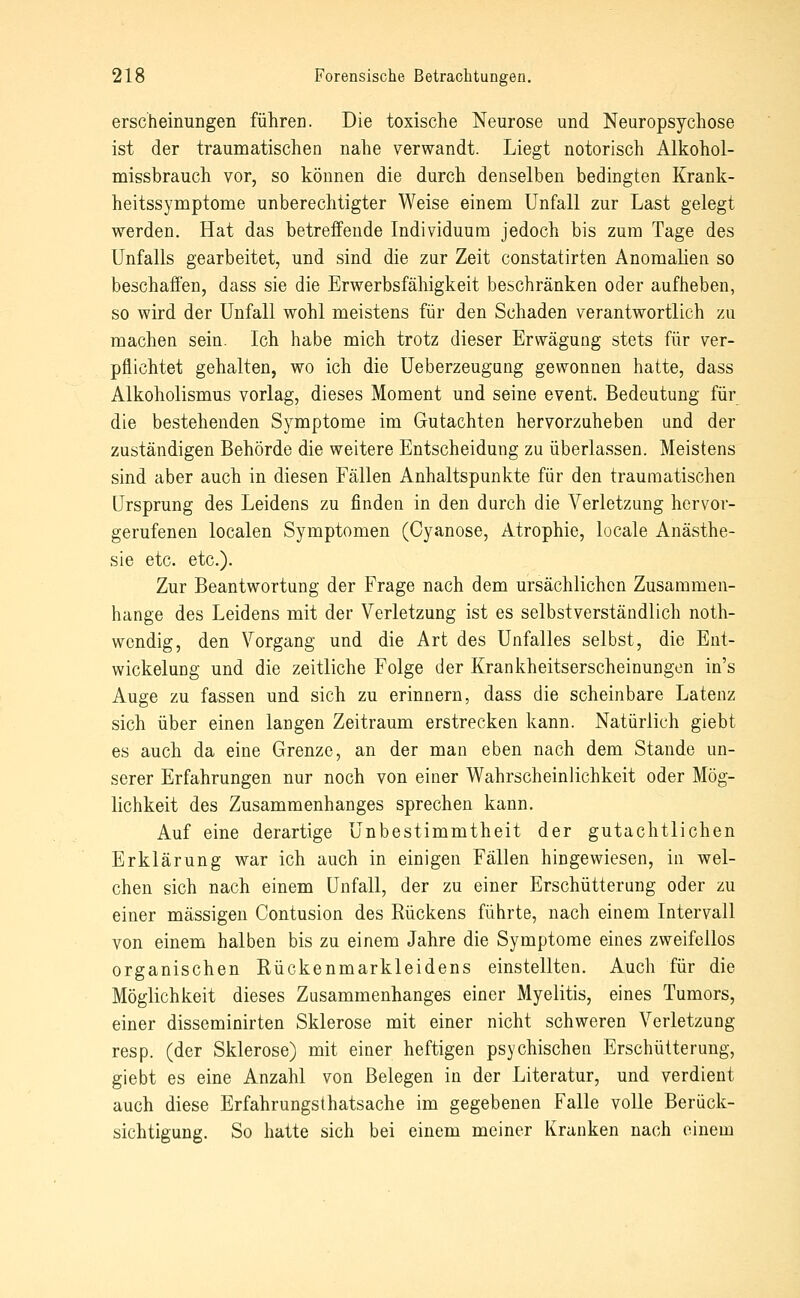 erscheinungen führen. Die toxische Neurose und Neuropsychose ist der traumatischen nahe verwandt. Liegt notorisch Alkohol- niissbrauch vor, so können die durch denselben bedingten Krank- heitssymptome unberechtigter Weise einem Unfall zur Last gelegt werden. Hat das betreffende Individuum jedoch bis zum Tage des Unfalls gearbeitet, und sind die zur Zeit constatirten Anomalien so beschaffen, dass sie die Erwerbsfähigkeit beschränken oder aufheben, so wird der Unfall wohl meistens für den Schaden verantwortlich zu machen sein. Ich habe mich trotz dieser Erwägung stets für ver- pflichtet gehalten, wo ich die Ueberzeugung gewonnen hatte, dass Alkoholismus vorlag, dieses Moment und seine event. Bedeutung für die bestehenden Symptome im Gutachten hervorzuheben und der zuständigen Behörde die weitere Entscheidung zu überlassen. Meistens sind aber auch in diesen Fällen Anhaltspunkte für den traumatischen Ursprung des Leidens zu finden in den durch die Verletzung hervor- gerufenen localen Symptomen (Cyanose, Atrophie, locale Anästhe- sie etc. etc.). Zur Beantwortung der Frage nach dem ursächlichen Zusammen- hange des Leidens mit der Verletzung ist es selbstverständlich noth- wcndig, den Vorgang und die Art des Unfalles selbst, die Ent- wickelung und die zeitliche Folge der Krankheitserscheinungen in's Auge zu fassen und sich zu erinnern, dass die scheinbare Latenz sich über einen langen Zeitraum erstrecken kann. Natürlich giebt es auch da eine Grenze, an der man eben nach dem Stande un- serer Erfahrungen nur noch von einer Wahrscheinlichkeit oder Mög- lichkeit des Zusammenhanges sprechen kann. Auf eine derartige Unbestimmtheit der gutachtlichen Erklärung war ich auch in einigen Fällen hingewiesen, in wel- chen sich nach einem Unfall, der zu einer Erschütterung oder zu einer massigen Contusion des Rückens führte, nach einem Intervall von einem halben bis zu einem Jahre die Symptome eines zweifellos organischen Rückenmarkleidens einstellten. Auch für die Möglichkeit dieses Zusammenhanges einer Myelitis, eines Tumors, einer disseminirten Sklerose mit einer nicht schweren Verletzung resp. (der Sklerose) mit einer heftigen psychischen Erschütterung, giebt es eine Anzahl von Belegen in der Literatur, und verdient auch diese Erfahrungsthatsache im gegebenen Falle volle Berück- sichtigung. So hatte sich bei einem meiner Kranken nach einem