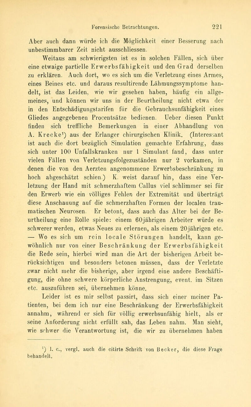 Aber auch dann würde ich die Möglichkeit einer Besserung nach unbestinambarer Zeit nicht ausschliessen. Weitaus am schwierigsten ist es in solchen Fällen, sich über eine etwaige partielle Erwerbsfähigkeit und den Grad derselben zu erklären. Auch dort, wo es sich um die Verletzung eines Armes, eines Beines etc. und daraus resultirende Lähmungssymptome han- delt, ist das Leiden, wie wir gesehen haben, häufig ein allge- meines, und können wir uns in der Beurtheilung nicht etwa der in den Entschädigungstarifen für die Gebrauchsunfähigkeit eines Gliedes angegebenen Procentsätze bedienen, lieber diesen Punkt finden sich treffliche Bemerkungen in einer Abhandlung von A. Krecke^) aus der Erlanger chirurgischen Klinik. (Interes.'jant ist auch die dort bezüglich Simulation gemachte Erfahrung, dass sich unter 100 Unfallskranken nur 1 Simulant fand, dass unter vielen Fällen von Verletzungsfolgezuständen nur 2 vorkamen, in denen die von den Aerzten angenommene Erwerbsbeschränkung zu hoch abgeschätzt schien.) K. weist darauf hin, dass eine Ver- letzung der Hand mit schmerzhaftem Callus viel schlimmer sei für den Erwerb wie ein völliges Fehlen der Extremität und überträgt diese Anschauung auf die schmerzhaften Formen der localen trau- matischen Neurosen. Er betont, dass auch das Alter bei der Be- urtheilung eine Rolle spiele: einem 60jährigen Arbeiter würde es schwerer werden, etwas Neues zu erlernen, als einem 20jährigen etc. — Wo es sich um rein locale Störungen handelt, kann ge- wöhnlich nur von einer Beschränkung der Erwerbsfähigkeit die Rede sein, hierbei wird man die Art der bisherigen Arbeit be- rücksichtigen und besonders betonen müssen, dass der Verletzte zwar nicht mehr die bisherige, aber irgend eine andere Beschäfti- gung, die ohne schwere körperliche Anstrengung, event. im Sitzen etc. auszuführen sei, übernehmen könne. Leider ist es mir selbst passirt, dass sich einer meiner Pa- tienten, bei dem ich nur eine Beschränkung der Erwerbsfähigkeit annahm, während er sich für völlig erwerbsunfähig hielt, als er seine Anforderung nicht erfüllt sah, das Leben nahm. Man sieht, wie schwer die Verantwortung ist, die wir zu übernehmen haben ') 1. c, vergl. auch die citirte Schrift von Becker, die diese Frage behandelt.