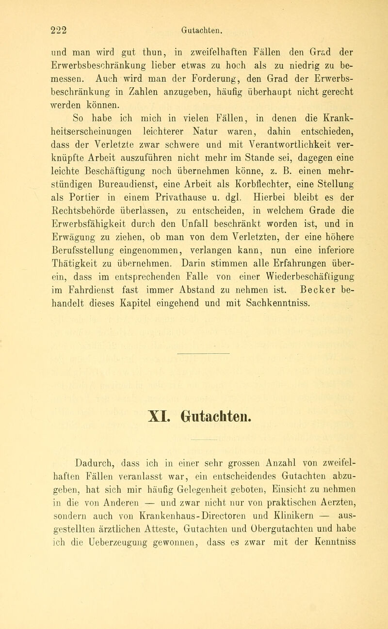 und man wird gut thun, in zweifelhaften Fällen den Grad der Erwerbsbeschränkung lieber etwas zu hoch als zu niedrig zu be- messen. Auch wird man der Forderung, den Grad der Erwerbs- beschränkung in Zahlen anzugeben, häufig überhaupt nicht gerecht werden können. So habe ich mich in vielen Fällen, in denen die Krank- heitserscheinungen leichterer Natur waren, dahin entschieden, dass der Verletzte zwar schwere und mit Verantwortlichkeit ver- knüpfte Arbeit auszuführen nicht mehr im Stande sei, dagegen eine leichte Beschäftigung noch übernehmen könne, z. B. einen mehr- stündigen Bureaudienst, eine Arbeit als Korbflechter, eine Stellung als Portier in einem Privathause u. dgl. Hierbei bleibt es der Rechtsbehörde überlassen, zu entscheiden, in welchem Grade die Erwerbsfähigkeit durch den Unfall beschränkt worden ist, und in Erwägung zu ziehen, ob man von dem Verletzten, der eine höhere Berufsstellung eingenommen, verlangen kann, nun eine inferiore Thätigkeit zu übernehmen. Darin stimmen alle Erfahrungen über- ein, dass im entsprechenden Falle von einer Wiederbeschäfiigung im Fahrdienst fast immer Abstand zu nehmen ist. Becker be- handelt dieses Kapitel eingehend und mit Sachkenntniss. XL Crutachten. Dadurch, dass ich in einer sehr grossen Anzahl von zweifel- haften Fällen veranlasst war, ein entscheidendes Gutachten abzu- geben, hat sich mir häufig Gelegenheit geboten, Einsicht zu nehmen in die von Anderen — und zwar nicht nur von praktischen Aerzten, sondern auch von Krankenhaus-Directoren und Klinikern — aus- gestellten ärztlichen Atteste, Gutachten und Übergutachten und habe ich die Ueberzeugung gewonnen, dass es zwar mit der Kenntniss