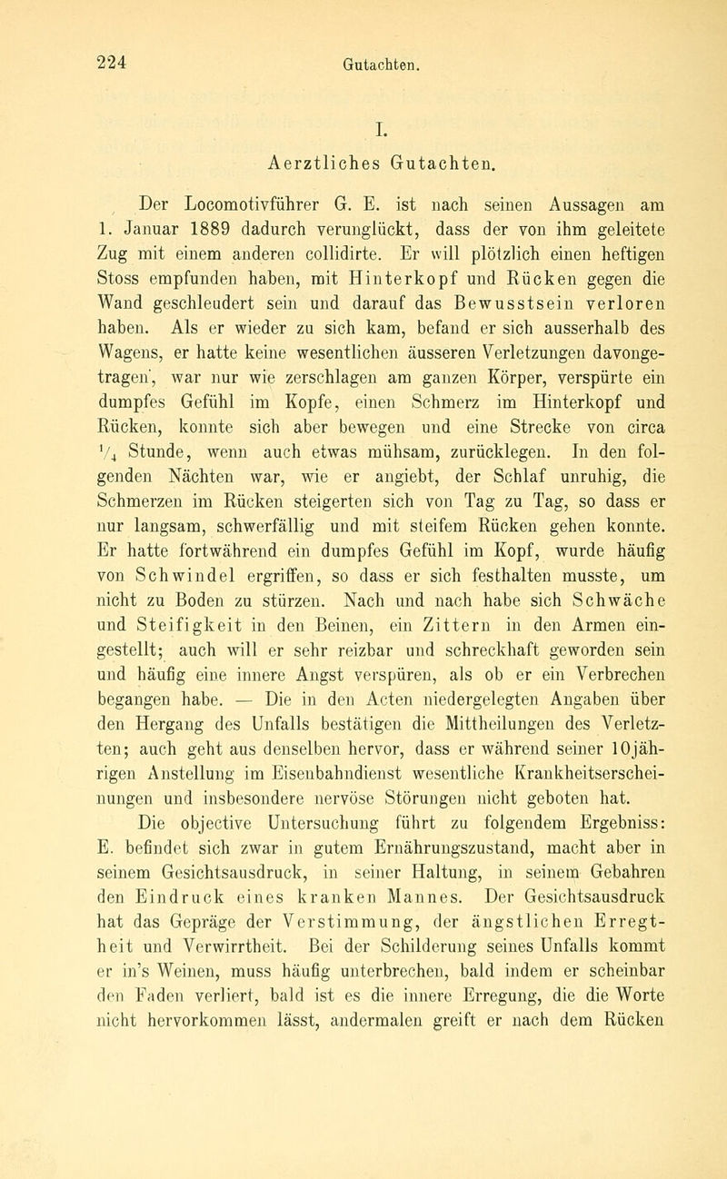 I. Aerztliches Gutachten. Der Locomotivführer G. E. ist nach seinen Aussagen am 1. Januar 1889 dadurch verunglückt, dass der von ihm geleitete Zug mit einem anderen collidirte. Er will plötzlich einen heftigen Stoss empfunden haben, mit Hinterkopf und Eücken gegen die Wand geschleudert sein und darauf das Bewusstsein verloren haben. Als er wieder zu sich kam, befand er sich ausserhalb des Wagens, er hatte keine wesentlichen äusseren Verletzungen davonge- tragen', war nur wie zerschlagen am ganzen Körper, verspürte ein dumpfes Gefühl im Kopfe, einen Schmerz im Hinterkopf und Rücken, konnte sich aber bewegen und eine Strecke von circa V4 Stunde, wenn auch etwas mühsam, zurücklegen. In den fol- genden Nächten war, wie er angiebt, der Schlaf unruhig, die Schmerzen im Rücken steigerten sich von Tag zu Tag, so dass er nur langsam, schwerfällig und mit steifem Rücken gehen konnte. Er hatte fortwährend ein dumpfes Gefühl im Kopf, wurde häufig von Schwindel ergriffen, so dass er sich festhalten musste, um nicht zu Boden zu stürzen. Nach und nach habe sich Schwäche und Steifigkeit in den Beinen, ein Zittern in den Armen ein- gestellt; auch will er sehr reizbar und schreckhaft geworden sein und häufig eine innere Angst verspüren, als ob er ein Verbrechen begangen habe. — Die in den Acten niedergelegten Angaben über den Hergang des Unfalls bestätigen die Mittheilungen des Verletz- ten; auch geht aus denselben hervor, dass er während seiner lOjäh- rigen Anstellung im Eiseubahndienst wesentliche Krankheitserschei- nungen und insbesondere nervöse Störungen nicht geboten hat. Die objective Untersuchung führt zu folgendem Ergebniss: E. befindet sich zwar in gutem Ernährungszustand, macht aber in seinem Gesichtsausdruck, in seiner Haltung, in seinem Gebahren den Eindruck eines kranken Mannes. Der Gesichtsausdruck hat das Gepräge der Verstimmung, der ängstlichen Erregt- heit und Verwirrtheit. Bei der Schilderung seines Unfalls kommt er in's Weinen, muss häufig unterbrechen, bald indem er scheinbar den Faden verliert, bald ist es die innere Erregung, die die Worte nicht hervorkommen lässt, andermalen greift er nach dem Rücken