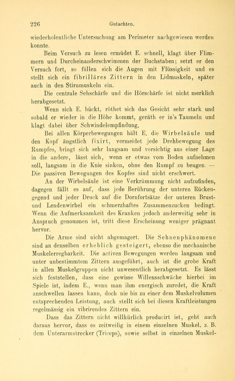 wiederholentliche Untersuchung am Perimeter nachgewiesen werden konnte. Beim Versuch zu lesen ermüdet E. schnell, klagt über Flim- mern und Durcheinanderschwimmen der Buchstaben; setzt er den Versuch fort, so füllen sich die Augen mit Flüssigkeit und es stellt sich ein fibrilläres Zittern in den Lidmuskeln, später auch in den Stirnmuskeln ein. Die centrale Sehschärfe und die Hörschärfe ist nicht merklich herabgesetzt. Wenn sich E. bückt, röthet sich das Gesicht sehr stark und sobald er wieder in die Höhe kommt, geräth er in's Taumeln und klagt dabei über Schwindelempfindung. Bei allen Körperbewegungen hält E. die Wirbelsäule und den Kopf ängstlich fixirt, vermeidet jede Drehbewegung des Rumpfes, bringt sich sehr langsam und vorsichtig aus einer Lage in die andere, lässt sich, wenn er etwas vom Boden aufnehmen soll, langsam in die Knie sinken, ohne den Rumpf zu beugen. — Die passiven Bewegungen des Kopfes sind nicht erschwert. An der Wirbelsäule ist eine Verkrümmung nicht aufzufinden, dagegen fällt es auf, dass jede Berührung der unteren Rückeu- gegend und jeder Druck auf die Dornfortsätze der unteren Brust- und Lendenwirbel ein schmerzhaftes Zusammenzucken bedingt. Wenn die Aufmerksamkeit des Kranken jedoch anderweitig sehr in Anspiuch genommen ist, tritt diese Erscheinung weniger prägnant hervor. Die Arme sind nicht abgemagert. Die Sehnenphänomene sind an denselben erheblich gesteigert, ebenso die mechanische Muskelerregbarkeit. Die activen Bewegungen werden langsam und unter unbestimmtem Zittern ausgeführt, auch ist die grobe Kraft in allen Muskelgruppen nicht unwesentlich herabgesetzt. Es lässt sich feststellen, dass eine gewisse Willensschwäche hierbei im Spiele ist, indem E., wenn man ihm energisch zuredet, die Kraft anschwellen lassen kann, doch nie bis zu einer dem Muskelvolumen entsprechenden Leistung, auch stellt sich bei diesen Kraftleistungen regelmässig ein vibrirendes Zittern ein. Dass das Zittern nicht willkürlich producirt ist, geht auch daraus hervor, dass es zeitweilig in einem einzelnen Muskel, z. B. dem ünterarmstrecker (Triceps), sowie selbst in einzelnen Muskel-