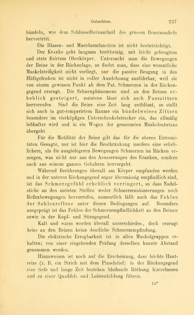 bündeln, wie dem Schlüsselbcinantheil des grossen Brustmuskels hervortritt. Die Blasen- und Mastdarmfunction ist nicht beeinträchtigt. Der Kranke geht langsam breitbeinig, mit leicht gebeugtem und stets fixirtem Oberkörper. Untersucht man die Bewegungen der Beine in der Rückenlage, so findet man, dass eine wesentliche Muskelsteifigkeit nicht vorliegt, nur die passive Beugung in den Hüftgelenken ist nicht in voller Ausdehnung ausführbar, weil sie von einem gewissen Punkt ab dem Fat. Schmerzen in der Rücken- gegend erzeugt. Die Sehnenphänomene sind an den Beinen er- heblich gesteigert, meistens lässt sich auch Fusszittern hervorrufen. Sind die Beine eine Zeit lang entblösst, so stellt sich auch in gut-temperirtem Räume ein bündelweises Zittern besonders im vierköpfigen ünterschenkelstrecker ein, das allmälig lebhafter wird und in ein Wogen der gesammten Muskelsubstanz übergeht. Für die Motilität der Beine gilt das für die oberen Extremi- täten Gesagte, nur ist hier die Beschränkung insofern eine erheb- lichere, als die ausgiebigeren Bewegungen Schmerzen im Rücken er- zeugen, was nicht nur aus den Aeusserungen des Kranken, sondern auch aus seinem ganzen Gebahren hervorgeht. Während Berührungen überall am Körper empfunden werden und in der unteren Rückengegend sogar übermässig empfindlich sind, ist das Schmerzgefühl erheblich verringert, so dass Nadel- stiche an den meisten Stellen weder Schmerzensäusserungen noch Reflexbewegungen hervorrufen, namentlich fällt auch das Fehlen der Sohlenreflexe unter diesen Bedingungen auf. Besonders ausgeprägt ist das Fehlen der Schmerzempfindlichkeit an den Beinen sowie in der Kopf- und Stirngegend. Kalt und warm werden überall unterschieden, doch erzeugt heiss an den Beinen keine deutliche Schmerzempfindung. Die elektrische Erregbarkeit ist in allen Muskelgruppen er- halten; von einer eingehenden Prüfung derselben konnte Abstand genommen werden. Hinzuweisen ist noch auf die Erscheinung, dass leichte Haut- reize (z. B. ein Strich mit dem Pinselstiel) in der Rückengegend eine tiefe und lange Zeit bestehen bleibende Röthung hinterlassen und zu einer Quaddel- und Leistenbildung führen. 15*