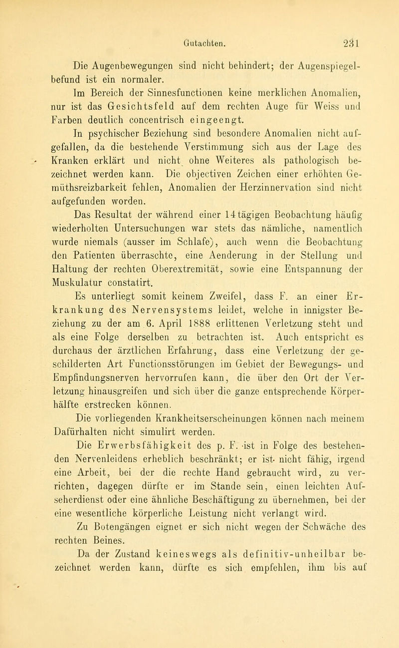 Die Augenbewegungen sind nicht behindert; der Augenspiegel- befund ist ein normaler. Ina Bereich der Sinnesfunctionen keine merklichen Anomalien, nur ist das Gesichtsfeld auf dem rechten Auge für Weiss und Farben deutlich concentrisch eingeengt. In psychischer Beziehung sind besondere Anomalien nicht auf- gefallen, da die bestehende A^erstimmung sich aus der Lage des Kranken erklärt und nicht ohne Weiteres als pathologisch be- zeichnet werden kann. Die objectiven Zeichen einer erhöhten Ge- müthsreizbarkeit fehlen, Anomalien der Herzinnervation sind nicht aufgefunden worden. Das Resultat der während einer 14tägigen Beobachtung häußg wiederholten Untersuchungen war stets das nämliche, namentlich wurde niemals (ausser im Schlafe), auch wenn die Beobachtung den Patienten überraschte, eine Aenderung in der Stellung und Haltung der rechten Oberextremität, sowie eine Entspannung der Muskulatur constatirt. Es unterliegt somit keinem Zweifel, dass F. an einer Er- krankung des Nervensystems leidet, welche in innigster Be- ziehung zu der am 6. April 1888 erlittenen Verletzung steht und als eine Folge derselben zu betrachten ist. Auch entspricht es durchaus der ärztlichen Erfahrung, dass eine Verletzung der ge- schilderten Art Functionsstörungen im Gebiet der Bewegungs- und Empfindungsnerven hervorrufen kann, die über den Ort der Ver- letzung hinausgreifen und sich über die ganze entsprechende Körper- hälfte erstrecken können. Die vorliegenden Krankheitserscheinungen können nach meinem Dafürhalten nicht simulirt werden. Die Erwerbsfähigkeit des p. F. -ist in Folge des bestehen- den Nervenleidens erheblich beschränkt; er ist- nicht fähig, irgend eine Arbeit, bei der die rechte Hand gebraucht wird, zu ver- richten, dagegen dürfte er im Stande sein, einen leichten Auf- seherdienst oder eine ähnliche Beschäftigung zu übernehmen, bei der eine wesentliche körperliche Leistung nicht verlangt wird. Zu Botengängen eignet er sich nicht wegen der Schwäche des rechten Beines. Da der Zustand keineswegs als definitiv-unheilbar be- zeichnet werden kann, dürfte es sich empfehlen, ihm bis auf