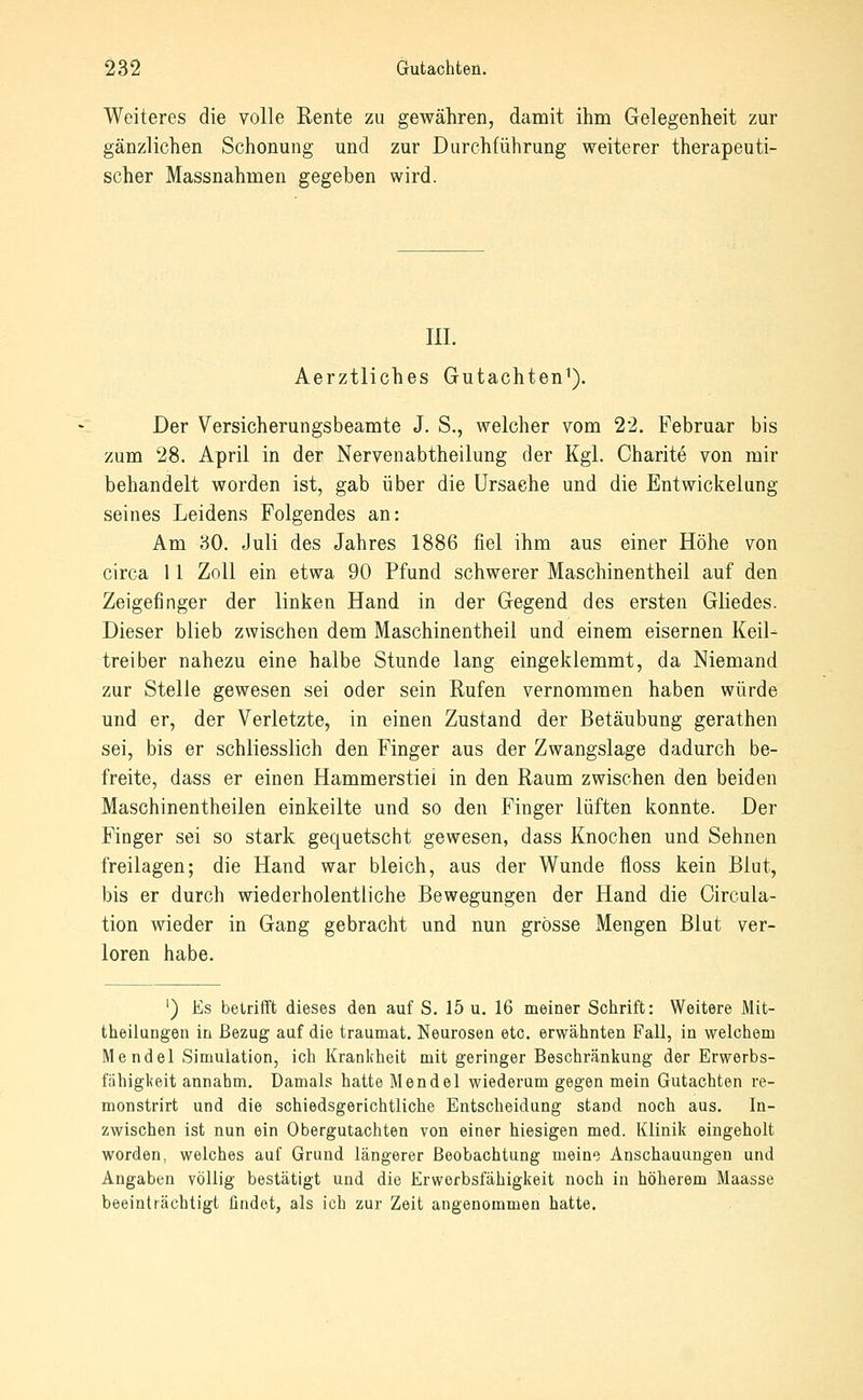 Weiteres die volle Rente zu gewähren, damit ihm Gelegenheit zur gänzlichen Schonung und zur Durchführung weiterer therapeuti- scher Massnahmen gegeben wird. 111. Aerztliches Gutachten^). Der Versicherungsbeamte J. S., welcher vom 22. Februar bis zum 28. April in der Nervenabtheilung der Kgl. Charite von mir behandelt worden ist, gab über die Ursache und die Entwickelung seines Leidens Folgendes an: Am 80. Juli des Jahres 1886 fiel ihm aus einer Höhe von circa 11 Zoll ein etwa 90 Pfund schwerer Maschinentheil auf den Zeigefinger der linken Hand in der Gegend des ersten Gliedes. Dieser blieb zwischen dem Maschinentheil und einem eisernen Keil- treiber nahezu eine halbe Stunde lang eingeklemmt, da Niemand zur Stelle gewesen sei oder sein Rufen vernommen haben würde und er, der Verletzte, in einen Zustand der Betäubung gerathen sei, bis er schliesslich den Finger aus der Zwangslage dadurch be- freite, dass er einen Hammerstiel in den Raum zwischen den beiden Maschinentheilen einkeilte und so den Finger lüften konnte. Der Finger sei so stark gequetscht gewesen, dass Knochen und Sehnen freilagen; die Hand war bleich, aus der Wunde floss kein Blut, bis er durch wiederholentliche Bewegungen der Hand die Circula- tion wieder in Gang gebracht und nun grosse Mengen Blut ver- loren habe. ') Es betrifft dieses den auf S. 15 u. 16 meiner Schrift: Weitere Mit- theiiungen in Bezug auf die traumat. Neurosen etc. erwähnten Fall, in welchem Mendel Simulation, ich Krankheit mit geringer Beschränkung der Erwerbs- fähigkeit annahm. Damals hatte Mendel wiederum gegen mein Gutachten re- monstrirt und die schiedsgerichtliche Entscheidung stand noch aus. In- zwischen ist nun ein Obergutachten von einer hiesigen med. Klinik eingeholt worden, welches auf Grund längerer Beobachtung meine Anschauungen und Angaben völlig bestätigt und die Erworbsfähigkeit noch in höherem Maasse beeinträchtigt ündet, als ich zur Zeit augenommen hatte.