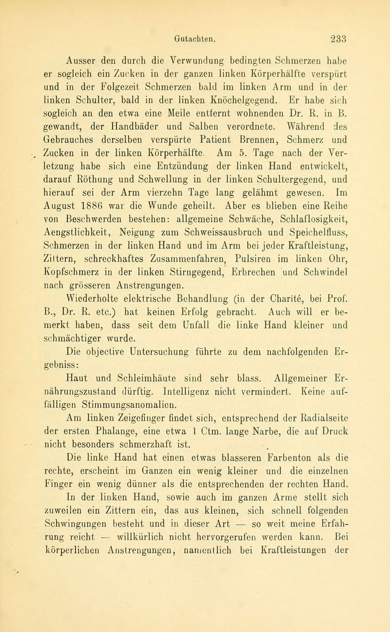 Ausser den durch die Verwundung bedingten Schmerzen habe er sogleich ein Zucken in der ganzen linken Körperhälfte verspürt und in der Folgezeit Schmerzen bald im linken Arm und in der linken Schulter, bald in der linken Knöchelgegend. Er habe sich sogleich an den etwa eine Meile entfernt wohnenden Dr. R. in B. gewandt, der Handbäder und Salben verordnete. Während des Gebrauches derselben verspürte Patient Brennen, Schmerz und Zucken in der linken Körperhälfte. Am 5. Tage nach der Ver- letzung habe sich eine Entzündung der linken Hand entwickelt, darauf Eöthung und Schwellung in der linken Schultergegend, und hierauf sei der Arm vierzehn Tage lang gelähmt gewesen. Im August 1886 war die Wunde geheilt. Aber es blieben eine Reihe von Beschwerden bestehen: allgemeine Schwäche, Schlaflosigkeit, Aengstlichkeit, Neigung zum Schweissausbruch und Speichelfluss, Schmerzen in der linken Hand und im Arm bei jeder Kraftleistung, Zittern, schreckhaftes Zusammenfahren, Pulsiren im linken Ohr, Kopfschmerz in der linken Stirngegend, Erbrechen und Schwindel nach grösseren Anstrengungen. Wiederholte elektrische Behandlung (in der Charite, bei Prof, B., Dr. R. etc.) hat keinen Erfolg gebracht. Auch will er be- merkt haben, dass seit dem Unfall die linke Hand kleiner und schmächtiger wurde. Die objective Untersuchung führte zu dem nachfolgenden Er- gebniss: Haut und Schleimhäute sind sehr blass. Allgemeiner Er- nährungszustand dürftig. Intelligenz nicht vermindert. Keine auf- fälligen Stimmungsanomalien. Am linken Zeigefinger findet sich, entsprechend der Radialseite der ersten Phalange, eine etwa l Ctm. lauge Narbe, die auf Druck nicht besonders schmerzhaft ist. Die linke Hand hat einen etwas blasseren Farbenton als die rechte, erscheint im Ganzen ein wenig kleiner und die einzelnen Finger ein wenig dünner als die entsprechenden der rechten Hand. In der linken Hand, sowie auch im ganzen Arme stellt sich zuweilen ein Zittern ein, das aus kleinen, sich schnell folgenden Schwingungen besteht und in dieser Art — so weit meine Erfah- rung reicht — willkürlich nicht hervorgerufen werden kann. Bei körperlichen Anstrengungen, namentlich bei Kraftleistungen der