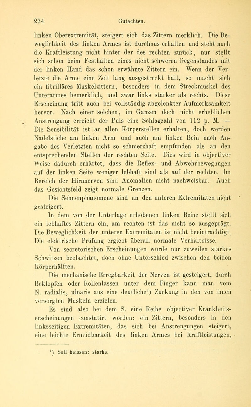 linken Oberextremität, steigert sich das Zittern merklich. Die Be- weglichkeit des linken Armes ist durchaus erhalten und steht auch die Kraftleistung nicht hinter der des rechten zurück, nur stellt sich schon beim Festhalten eines nicht schweren Gegenstandes mit der linken Hand das schon erwähnte Zittern ein. Wenn der Ver- letzte die Arme eine Zeit lang ausgestreckt hält, so macht sich ein fibrilläres Muskelzittern, besonders in dem Streckmuskel des Unterarmes bemerklich, und zwar links stärker als rechts. Diese Erscheinung tritt auch bei vollständig abgelenkter Aufmerksamkeit hervor. Nach einer solchen, im Ganzen doch nicht erheblichen Anstrengung erreicht der Puls eine Schlagzahl von 112 p. M. — Die Sensibilität ist an allen Körperstellen erhalten, doch werden Nadelstiche am linken Arm und auch ^am linken Bein nach An- gabe des Verletzten nicht so schmerzhaft empfunden als an den entsprechenden Stellen der rechten Seite. Dies wird in objectiver Weise dadurch erhärtet, dass die Reflex- und Abwehrbewegungen auf der linken Seite weniger lebhaft sind als auf der rechten. Im Bereich der Hirnnerven sind Anomalien nicht nachweisbar. Auch das Gesichtsfeld zeigt normale Grenzen. Die Sehnenphänomene sind an den unteren Extremitäten nicht gesteigert. In dem von der Unterlage erhobenen linken Beine stellt sich ein lebhaftes Zittern ein, am rechten ist das nicht so ausgeprägt. Die Beweglichkeit der unteren Extremitäten ist nicht beeinträchtigt Die elektrische Prüfung ergiebt überall normale Verhältnisse. Von secretorischen Erscheinungen wurde nur zuweilen starkes Schwitzen beobachtet, doch ohne Unterschied zwischen den beiden Körperhälften. Die mechanische Erregbarkeit der Nerven ist gesteigert, durch Beklopfen oder EoUenlassen unter dem Finger kann man vom N. radialis, ulnaris aus eine deutliche^) Zuckung in den von ihnen versorgten Muskeln erzielen. Es sind also bei dem S. eine Reihe objectiver Krankheits- erscheinungen constatirt worden: ein Zittern, besonders in den linksseitigen Extremitäten, das sich bei Anstrengungen steigert, eine leichte Ermüdbarkeit des linken Armes bei Kraftleistungen, ') Soll heissen: starke.