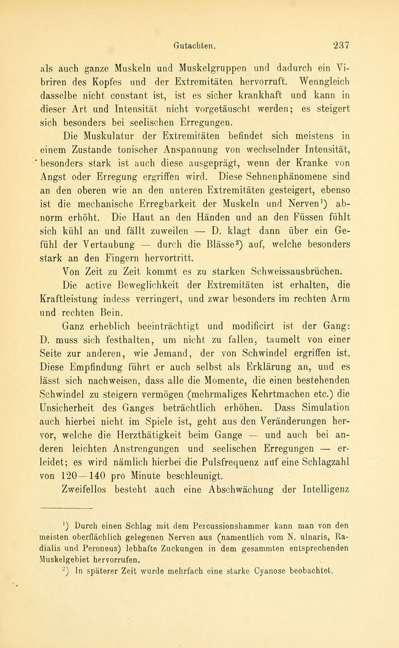 als auch ganze Muskeln und Muskelgruppen und dadurch ein Vi- briren des Kopfes und der Extremitäten hervorruft. Wenngleich dasselbe nicht constant ist, ist es sicher krankhaft und kann in dieser Art und Intensität nicht vorgetäuscht werden; es steigert sich besonders bei seelischen Erregungen. Die Muskulatur der Extremitäten befindet sich meistens in einem Zustande tonischer Anspannung von wechselnder Intensität, ' besonders stark ist auch diese- ausgeprägt, wenn der Kranke von Angst oder Erregung ergriffen wird. Diese Sehnenphänomene sind an den oberen wie an den unteren Extremitäten gesteigert, ebenso ist die mechanische Erregbarkeit der Muskeln und Nerven') ab- norm erhöht. Die Haut an den Händen und an den Füssen fühlt sich kühl an und fällt zuweilen — D. klagt dann über ein Ge- fühl der Vertaubung — durch die Blässe2) auf, welche besonders stark an den Fingern hervortritt. Von Zeit zu Zeit kommt es zu starken Schweissausbrüchen. Die active Beweglichkeit der Extremitäten ist erhalten, die Kraftleistung indcss verringert, und zwar besonders im rechten Arm und rechten Bein. Ganz erheblich beeinträchtigt und modificirt ist der Gang: D. muss sich festhalten, um nicht zu fallen, taumelt von einer Seite zur anderen, wie Jemand, der von Schwindel ergriffen ist. Diese Empfindung führt er auch selbst als Erklärung an, und es lässt sich nachweisen, dass alle die Momente, die einen bestehenden Schwindel zu steigern vermögen (mehrmaliges Kehrtmachen etc.) die Unsicherheit des Ganges beträchtlich erhöhen. Dass Simulation auch hierbei nicht im Spiele ist, geht aus den Veränderungen her- vor, welche die Herzthätigkeit beim Gange — und auch bei an- deren leichten Anstrengungen und seelischen Erregungen — er- leidet; es wird nämlich hierbei die Pulsfrequenz auf eine Schlagzahl von 120 — 140 pro Minute beschleunigt. Zweifellos besteht auch eine Abschwächung der Intelligenz ') Durch einen Schlag mit dem Percussionshammer kann man von den meisten oberflächlich gelegenen Nerven aus (namentlich vom N. ulnaris, Ra- dialis und Peroneus) lebhafte Zuckungen in dem gesammten entsprechenden Muskelgebiet hervorrufen. ^) In späterer Zeit wurde mehrfach eine starke Cyanose beobachtet.