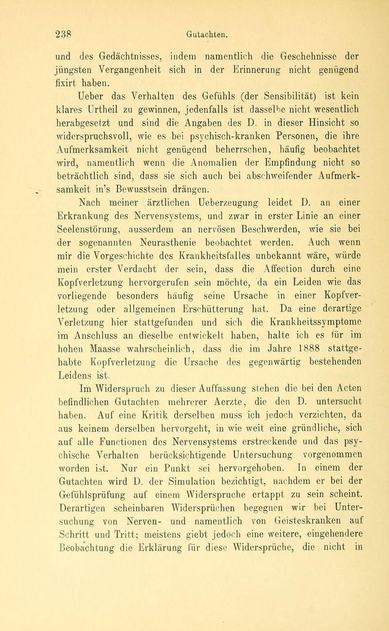 und des Gedächtnisses, indem namentlich die Geschehnisse der jüngsten Vergangenheit sich in der Erinnerung nicht genügend fixirt haben. Ueber das Verhalten des Gefühls (der Sensibilität) ist kein klares ürtheil zu gewinnen, jedenfalls ist dasselbe nicht wesentlich herabgesetzt und sind die Angaben des D. in dieser Hinsicht so widerspruchsvoll, wie es bei psychisch-kranken Personen, die ihre Aufmerksamkeit nicht genügend beherrschen, häufig beobachtet wird, namentlich wenn die Anomalien der Empfindung nicht so beträchtlich sind, dass sie sich auch bei absehweifender Aufmerk- samkeit in's Bewusstsein drängen. Nach meiner ärztlichen üeberzeugung leidet D. an einer Erkrankung des Nervensystems, und zwar in erster Linie an einer Seelenstörung, ausserdem an nervösen Beschwerden, wie sie bei der sogenannten Neurasthenie beobachtet werden. Auch wenn mir die Vorgeschichte des Krankheitsfalles unbekannt wäre, würde mein erster Verdacht der sein, dass die Affection durch eine Kopfverletzung hervorgerufen sein möchte, da ein Leiden wie das vorliegende besonders häufig seine Ursache in einer Kopfver- letzung oder allgemeinen Erschütterung hat. Da eine derartige Verletzung hier stattgefunden und sich die Krankheitssymptome im Anschluss an dieselbe entwickelt haben, halte ich es für im hohen Maasse wahrscheinlich, dass die im Jahre 1888 stattge- habte Kopfverletzung die Ursache des gegenwärtig bestehenden Leidens ist. Im Widerspruch zu dieser Auffassung stehen die bei den Acten befindlichen Gutachten mehrerer Aerzte, die den D. untersucht haben. Auf eine Kritik derselben muss ich jedoch verzichten, da aus keinem derselben hervorgeht, in wie weit eine gründliche, sich auf alle Functionen des Nervensystems erstreckende und das psy- chische Verhalten berücksichtigende Untersuchung vorgenommen worden ist. Nur ein Punkt sei hervorgehoben. In einem der Gutachten wird D. der Simulation bezichtigt, nachdem er bei der Gefühlsprüfung auf einem Widerspruche ertappt zu sein scheint. Derartigen scheinbaren Widersprüchen begegnen wir bei Unter- suchung von Nerven- und namentlich von Geisteskranken auf Schritt und Tritt; meistens giebt jedoch eine weitere, eingehendere Beoba'chtung die Erklärung für diese Widersprüche, die nicht in