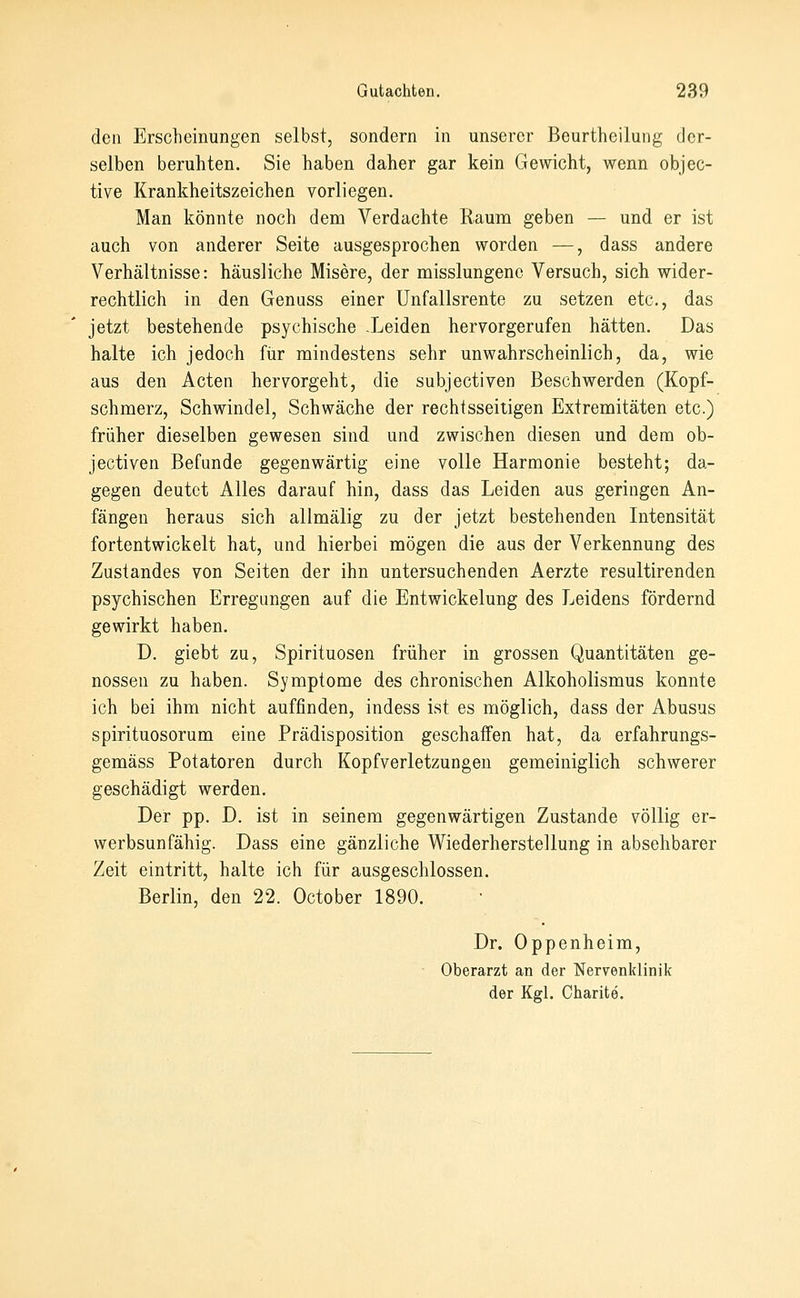 den Erscheinungen selbst, sondern in unserer Beurtheilung der- selben beruhten. Sie haben daher gar kein Gewicht, wenn objec- tive Krankheitszeichen vorliegen. Man könnte noch dem Verdachte Raum geben — und er ist auch von anderer Seite ausgesprochen worden —, dass andere Verhältnisse: häusliche Misere, der misslungenc Versuch, sich wider- rechtlich in den Genuss einer ünfallsrente zu setzen etc., das jetzt bestehende psychische -Leiden hervorgerufen hätten. Das halte ich jedoch fiir mindestens sehr unwahrscheinlich, da, wie aus den Acten hervorgeht, die subjectiven Beschwerden (Kopf- schmerz, Schwindel, Schwäche der rechtsseitigen Extremitäten etc.) früher dieselben gewesen sind und zwischen diesen und dem ob- jectiven Befunde gegenwärtig eine volle Harmonie besteht; da- gegen deutet Alles darauf hin, dass das Leiden aus geringen An- fängen heraus sich allmälig zu der jetzt bestehenden Litensität fortentwickelt hat, und hierbei mögen die aus der Verkennung des Zustandes von Seiten der ihn untersuchenden Aerzte resultirenden psychischen Erregungen auf die Entwickelung des Leidens fördernd gewirkt haben. D. giebt zu, Spirituosen früher in grossen Quantitäten ge- nossen zu haben. Symptome des chronischen Alkoholismus konnte ich bei ihm nicht auffinden, indess ist es möglich, dass der Abusus spirituosorum eine Prädisposition geschaifen hat, da erfahrungs- gemäss Potatoren durch Kopfverletzungen gemeiniglich schwerer geschädigt werden. Der pp. D. ist in seinem gegenwärtigen Zustande völlig er- werbsunfähig. Dass eine gänzliche Wiederherstellung in absehbarer Zeit eintritt, halte ich für ausgeschlossen. Berlin, den 22. October 1890. Dr. Oppenheim, ' Oberarzt an der Nervenldinik der Kgl. Charite.