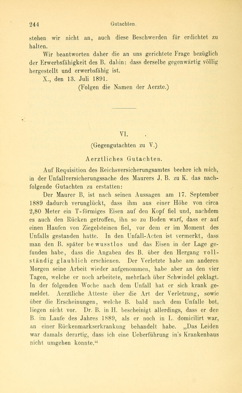 stehen wir nicht an, auch diese Beschwerden für erdichtet zu halten. Wir beantworten daher die an uns gerichtete Frage bezüglich der Erwerbsfähigkeit des B. dabin: dass derselbe gegenwärtig völlig hergestellt und erwerbsfähig ist. X., den 13. Juli 1891. (Folgen die Namen der Aerzte.) VI. (Gegengutachten zu V.) Aerztliches Gutachten. Auf Requisition des Reichsversicherungsamtes beehre ich mich, in der Unfall Versicherungssache des Maurers J. B. zu K. das nach- folgende Gutachten zu erstatten: Der Maurer B. ist nach seinen Aussagen am 17. September 1889 dadurch verunglückt, dass ihm aus einer Höhe von circa 2,80 Meter ein T-förmiges Eisen auf den Kopf fiel und, nachdem es auch den Rücken getroffen, ihn so zu Boden warf, dass er auf einen Haufen von Ziegelsteinen fiel, vor dem er im Moment des Unfalls gestanden hatte. In den Unfall-Acten ist vermerkt, dass man den B. später bewusstlos und das Eisen in der Lage ge- funden habe, dass die Angaben des B. über den Hergang voll- ständig glaublich erschienen. Der Verletzte habe am anderen Morgen seine Arbeit wieder aufgenommen, habe aber an den vier Tagen, Avelche er noch arbeitete, mehrfach über Schwindel geklagt. In der folgenden Woche nach dem Unfall hat er sich krank ge- meldet. Aerztliche Atteste über die Art der Verletzung, sowie über die Erscheinungen, welche B. bald nach dem Unfälle bot, liegen nicht vor. Dr. B. in H. bescheinigt allerdings, dass er den B. im Laufe des Jahres 1889, als er noch in L. domicilirt war, an einer Rückenmarkserkrankung behandelt habe. „Das Leiden war damals derartig, dass ich eine Ueberführung in's Krankenhaus nicht umgehen konnte,