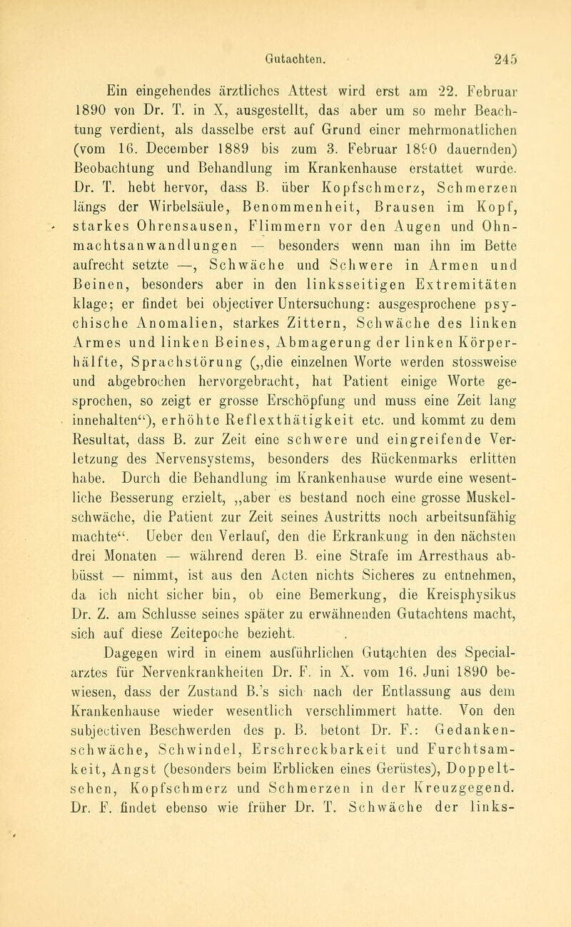 Ein eingehendes ärztliches Attest wird erst am 22. Februar 1890 von Dr. T. in X, ausgestellt, das aber um so mehr Beach- tung verdient, als dasselbe erst auf Grund einer mehrmonatlichen (vom 16. Deceraber 1889 bis zum 3. Februar 1890 dauernden) Beobachtung und Behandlung im Krankenhause erstattet wurde. Dr. T. hebt hervor, dass B. über Kopfschmerz, Schmerzen längs der Wirbelsäule, Benommenheit, Brausen im Kopf, starkes Ohrensausen, Flimmern vor den ilugen und Ohn- machtsanwandlungen — besonders wenn man ihn im Bette aufrecht setzte —, Schwäche und Schwere in Armen und Beinen, besonders aber in den linksseitigen Extremitäten klage; er findet bei objectiver Untersuchung: ausgesprochene psy- chische Anomalien, starkes Zittern, Schwäche des linken Armes und linken Beines, Abmagerung der linken Körper- hälfte, Sprachstörung (,,die einzelnen Worte werden stossweise und abgebrochen hervorgebracht, hat Patient einige Worte ge- sprochen, so zeigt er grosse Erschöpfung und muss eine Zeit lang innehalten), erhöhte Reflexthätigkeit etc. und kommt zu dem Resultat, dass B. zur Zeit eine schwere und eingreifende Ver- letzung des Nervensystems, besonders des Rückenmarks erlitten habe. Durch die Behandlung im Krankenhause wurde eine wesent- liche Besserung erzielt, „aber es bestand noch eine grosse Muskel- schwäche, die Patient zur Zeit seines Austritts noch arbeitsunfähig machte. Heber den Verlauf, den die Erkrankung in den nächsten drei Monaten — während deren B. eine Strafe im Arresthaus ab- büsst — nimmt, ist aus den Acten nichts Sicheres zu entnehmen, da ich nicht sicher bin, ob eine Bemerkung, die Kreisphysikus Dr. Z. am Schlüsse seines später zu erwähnenden Gutachtens macht, sich auf diese Zeitepoche bezieht. Dagegen wird in einem ausführlichen Gutq,chien des Special- arztes für Nervenkrankheiten Dr. F. in X. vom 16. Juni 1890 be- wiesen, dass der Zustand B.'s sich nach der Entlassung aus dem Krankenhause wieder wesentlich verschlimmert hatte. Von den subjectiven Beschwerden des p. B. betont Dr. F.: Gedanken- schwäche, Schwindel, Erschreckbarkeit und Furchtsam- keit, Angst (besonders beim Erblicken eines Gerüstes), Doppelt- sehcn, Kopfschmerz und Schmerzen in der Kreuzgegend. Dr. F. findet ebenso wie früher Dr. T. Schwäche der links-