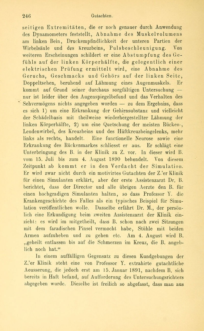 seitigen Extremitäten, die er noch genauer durch Anwendung des Dynamometers feststellt, Abnahme des Muskelvolumens am linken Bein, Druckempfindlichkeit der unteren Partien der Wirbelsäule und des Kreuzbeins, Pulsbeschleunigung. Von weiteren Erscheinungen schildert er eine Abstumpfung des Ge- fühls auf der linken Körperhälfte, die gelegentlich einer elektrischen Prüfung ermittelt wird, eine Abnahme des Geruchs, Geschmacks und Gehörs auf der linken Seite, Doppeltsehen, beruhend auf Lähmung eines Augenmuskels. Er kommt auf Grund seiner durchaus sorgfältigen Untersuchung — nur ist leider über den Augenspiegelbefund und das Verhalten des Sehvermögens nichts angegeben worden — zu dem Ergebniss, dass es sich. 1) um eine Erkrankung der Gehirnsubstanz und vielleicht der Schädelbasis mit theilweise wiederhergestellter Lähmung der linken Körperhälfte, 2) um eine Quetschung der meisten Rücken-, Lendenwirbel, des Kreuzbeins und des Hüftkreuzbeingelenks, mehr links als rechts, handelt. Eine functionelle Neurose sowie eine Erkrankung des Rückenmarkes schliesst er aus. Er schlägt eine Unterbringung des B. in der Klinik zu Z. vor. In dieser wird B. vom 15. Juli bis zum 4. August 1890 behandelt. Von diesem Zeitpunkt ab kommt er in den Verdacht der Simulation. Er wird zwar nicht durch ein motivirtes Gutachten der Z.'er Klinik für einen Simulanten erklärt, aber der erste Assistenzarzt Dr. B. berichtet, dass der Director und alle übrigen iVerzte den B. für einen hochgradigen Simulanten halten, so dass Professor Y. die Krankengeschichte des Falles als ein typisches Beispiel für Simu- lation veröffentlichen wolle. Dasselbe erfährt Dr. M., der persön- lich eine Erkundigung beim zweiten Assistenzarzt der Klinik ein- zieht: es wird im mitgetheilt, dass B. schon nach zwei Sitzungen mit dem faradischen Pinsel vermocht habe, Stühle mit beiden Armen aufzuheben und zu gehen etc. Am 4. August wird B. „geheilt entlassen bis auf die Schmerzen im Kreuz, die B. angeb- lich noch hat. In einem auffälligen Gegensatz zu diesen Kundgebungen der Z.'er Klinik steht eine von Professor Y. extrahirte gutachtliche Aeusserung, die jedoch erst am 15. Januar 1891, nachdem B. sich bereits in Haft befand, auf Aufforderung des Untersuchungsrichters abgegeben wurde. Dieselbe ist freilich so abgefasst, dass man aus