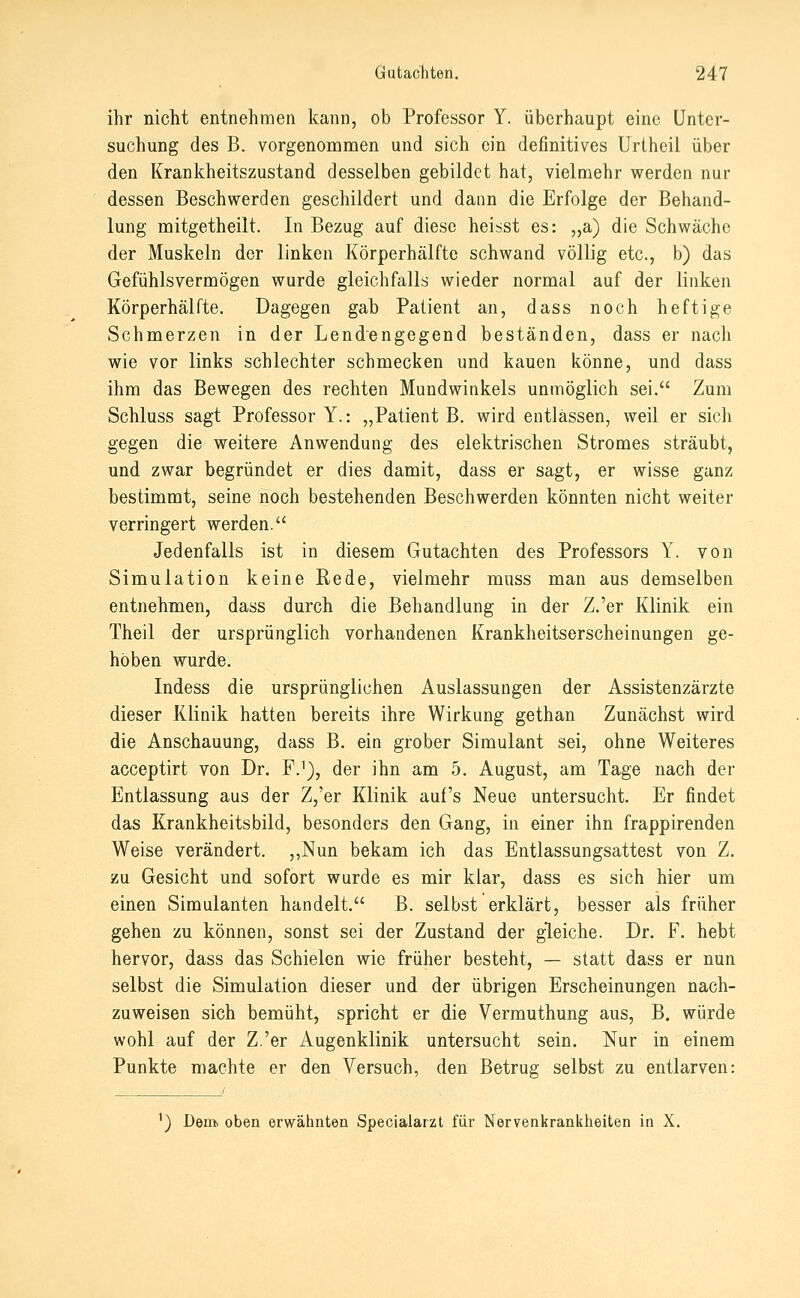 ihr nicht entnehmen kann, ob Professor Y. überhaupt eine Unter- suchung des B. vorgenommen und sich ein definitives Urtheii über den Krankheitszustand desselben gebildet hat, vielmehr werden nur dessen Beschwerden geschildert und dann die Erfolge der Behand- lung mitgetheilt. In Bezug auf diese heisst es: „a) die Schwäche der Muskeln der linken Körperhälfte schwand völlig etc., b) das Gefühlsvermögen wurde gleichfalls wieder normal auf der linken Körperhäirte. Dagegen gab Patient an, dass noch heftige Schmerzen in der Lendengegend beständen, dass er nach wie vor links schlechter schmecken und kauen könne, und dass ihm das Bewegen des rechten Mundwinkels unmöglich sei. Zum Schluss sagt Professor Y.: „Patient B. wird entlassen, weil er sich gegen die weitere Anwendung des elektrischen Stromes sträubt, und zwar begründet er dies damit, dass er sagt, er wisse ganz bestimmt, seine noch bestehenden Beschwerden könnten nicht weiter verringert werden. Jedenfalls ist in diesem Gutachten des Professors Y. von Simulation keine Rede, vielmehr mnss man aus demselben entnehmen, dass durch die Behandlung in der Z.'er Klinik ein Theil der ursprünglich vorhandenen Krankheitserscheinungen ge- höben wurdie. Indess die ursprünglichen Auslassungen der Assistenzärzte dieser Klinik hatten bereits ihre Wirkung gethan Zunächst wird die Anschauung, dass B. ein grober Simulant sei, ohne Weiteres acceptirt von Dr. F.'), der ihn am 5. August, am Tage nach der Entlassung aus der Z,'er Klinik auf's Neue untersucht. Er findet das Krankheitsbild, besonders den Gang, in einer ihn frappirenden Weise verändert. ,,Nun bekam ich das Entlassungsattest von Z. zu Gesicht und sofort wurde es mir klar, dass es sich hier um einen Simulanten handelt. B. selbst erklärt, besser als früher gehen zu können, sonst sei der Zustand der gleiche. Dr. F. hebt hervor, dass das Schielen wie früher besteht, — statt dass er nun selbst die Simulation dieser und der übrigen Erscheinungen nach- zuweisen sich bemüht, spricht er die Vermuthung aus, B. würde wohl auf der Z.'er Augenklinik untersucht sein. Nur in einem Punkte machte er den Versuch, den Betrug selbst zu entlarven: ^) Dem> oben erwähnten Specialarzt für Nervenkrankheiten in X.