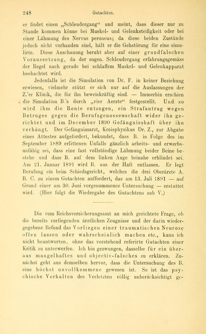 er findet einen „Schleudergang und meint, dass dieser nur zu Stande kommen könne bei Muskel- und Gelenksteifigkeit oder bei einer Lähmung des Nervus peroneus; da diese beiden Zustände jedoch nicht vorhanden sind, hält er die Gehstörung für eine simu- lirte. Diese Anschauung beruht aber auf einer grundfalschen Voraussetzung, da der sogen. Schleudergang erfahrungsgemäss der Regel nach gerade bei schlaifem Muskel- und Gelenkapparat beobachtet wird. Jedenfalls ist die Simulation von Dr. F. in keiner Beziehung erwiesen, vielmehr stützt er sich nur auf die Auslassungen der Z.'er Klinik, die für ihn beweiskräftig sind. — Immerhin erschien die Simulation B.'s durch „vier Aerzte festgestellt. Und so wird ihm die Rente entzogen, ein Strafantrag wegen Betruges gegen die Berufsgenosseaschaft wider ihn ge- richtet und im December 1890 Gefängnisshaft über ihn verhängt. Der Gefängnissarzt, Kreisphysikus Dr. Z., zur Abgabe eines Attestes aufgefordert, bekundet, dass B. in Folge des im September 1889 erlittenen Unfalls gänzlich arbeits- und erwerbs- unfähig sei, dass eine fast vollständige Lähmung beider Beine be- stehe und dass B. auf dem linken Auge beinahe erblindet sei. Am 21. Januar 1891 wird B. aus der Haft entlassen. Er legt Berufung ein beim Schiedsgericht, welches die drei Oberärzte A. B. C. zu einem Gutachten auffordert, das am 13. Juli 1891 — auf Grund einer am 30. Juni vorgenommenen Untersuchung — erstattet wird. (Hier folgt die Wiedergabe des Gutachtens sub V.) Die vom Reichsversicherungsamt an mich gerichtete Frage, ob die bereits vorliegenden ärztlichen Zeugnisse und der darin wieder- gegebene Befund das Vorliegen einer traumatischen Neurose offen lassen oder wahrscheinlich machen etc., kann ich nicht beantworten, ohne das vorstehend referirte Gutachten einer Kritik zu unterwerfen. Ich bin gezwungen, dasselbe für ein über- aus mangelhaftes und objectiv-falsches zu erklären. Zu- nächst geht aus demselben hervor, dass die Untersuchung des B. eine höchst unvollkommene gewesen ist. So ist das psy- chische Verhalten des Verletzten völlig unberücksichtigt gc-