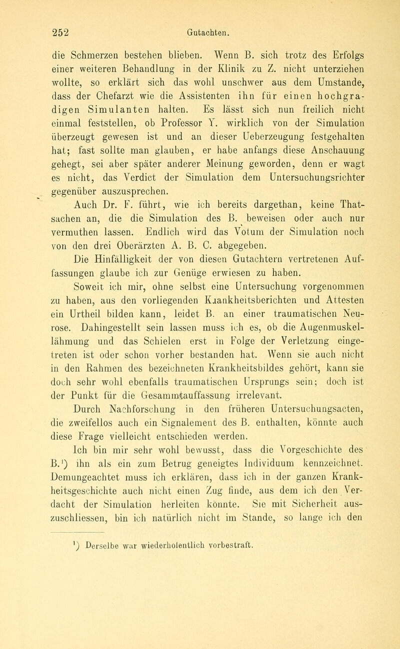 die Schmerzen bestehen blieben. Wenn B. sich trotz des Erfolgs einer weiteren Behandlung in der Klinik zu Z. nicht unterziehen wollte, so erklärt sich das wohl unschwer aus dem Umstände, dass der Chefarzt wie die Assistenten ihn für einen hochgra- digen Simulanten halten. Es lässt sich nun freilich nicht einmal feststellen, ob Professor Y. wirklich von der Simulation überzeugt gewesen ist und an dieser Ueberzeugung festgehalten hat; fast sollte man glauben, er habe anfangs diese Anschauung gehegt, sei aber später anderer Meinung geworden, denn er wagt es nicht, das Verdict der Simulation dem Untersuchungsrichter gegenüber auszusprechen. Auch Dr. F. führt, wie ich bereits dargethan, keine That- sachen an, die die Simulation des B. beweisen oder auch nur vermuthen lassen. Endlich wird das Votum der Simulation noch von den drei Oberärzten A. B. C. abgegeben. Die Hinfälligkeit der von diesen Gutachtern vertretenen Auf- fassungen glaube ich zur Genüge erwiesen zu haben. Soweit ich mir, ohne selbst eine Untersuchung vorgenommen zu haben, aus den vorliegenden Kaankheitsberichten und Attesten ein ürtheil bilden kann, leidet B. an einer traumatischen Neu- rose. Dahingestellt sein lassen muss ich es, ob die Augenmuskel- lähmung und das Schielen erst in Folge der Verletzung einge- treten ist oder schon vorher bestanden hat. Wenn sie auch nicht in den Rahmen des bezeichneten Krankheitsbildes gehört, kann sie doch sehr wohl ebenfalls traumatischen Ursprungs sein; doch ist der Punkt für die Gesammiauffassung irrelevant. Durch Nachforschung in den früheren Untersuchungsacten, die zweifellos auch ein Signalement des B. enthalten, könnte auch diese Frage vielleicht entschieden werden. Ich bin mir sehr wohl bewusst, dass die Vorgeschichte des B.') ihn als ein zum Betrug geneigtes Individuum kennzeichnet. Demungeachtet muss ich erklären, dass ich in der ganzen Krank- heitsgeschichte auch nicht einen Zug finde, aus dem ich den Ver- dacht der Simulation herleiten könnte. Sie mit Sicherheit aus- zuschliessen, bin ich natürlich nicht im Stande, so lange icli den ^) Derselbe war wiederholentlich vorbestraft.