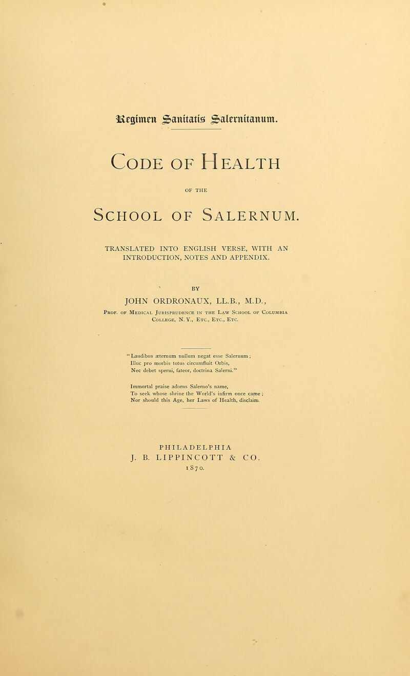 iR^gimm gtaiiitatis ^alcniitanum. Code of Health School of Salernum. TRANSLATED INTO ENGLISH VERSE, WITH AN INTRODUCTION, NOTES AND APPENDIX. BY JOHN ORDRONAUX, LL.B., M.D., Prof, of Medical Jurisprudence in the Law School of Columbia College, N. Y., Etc., Etc., Etc. Laudibus sternum nullum negat esse Salernum; Illuc pro morbis totus circumfluit Orbis, Nee debet sperni, fateor, doctrina Salernl. Immortal praise adorns Salerno's name. To seek whose slirine the World's infirm once came ; Nor should this Age, her Laws of Health, disclaim. PHILADELPHIA J. B. LIPPINCOTT & CO. 1S70.