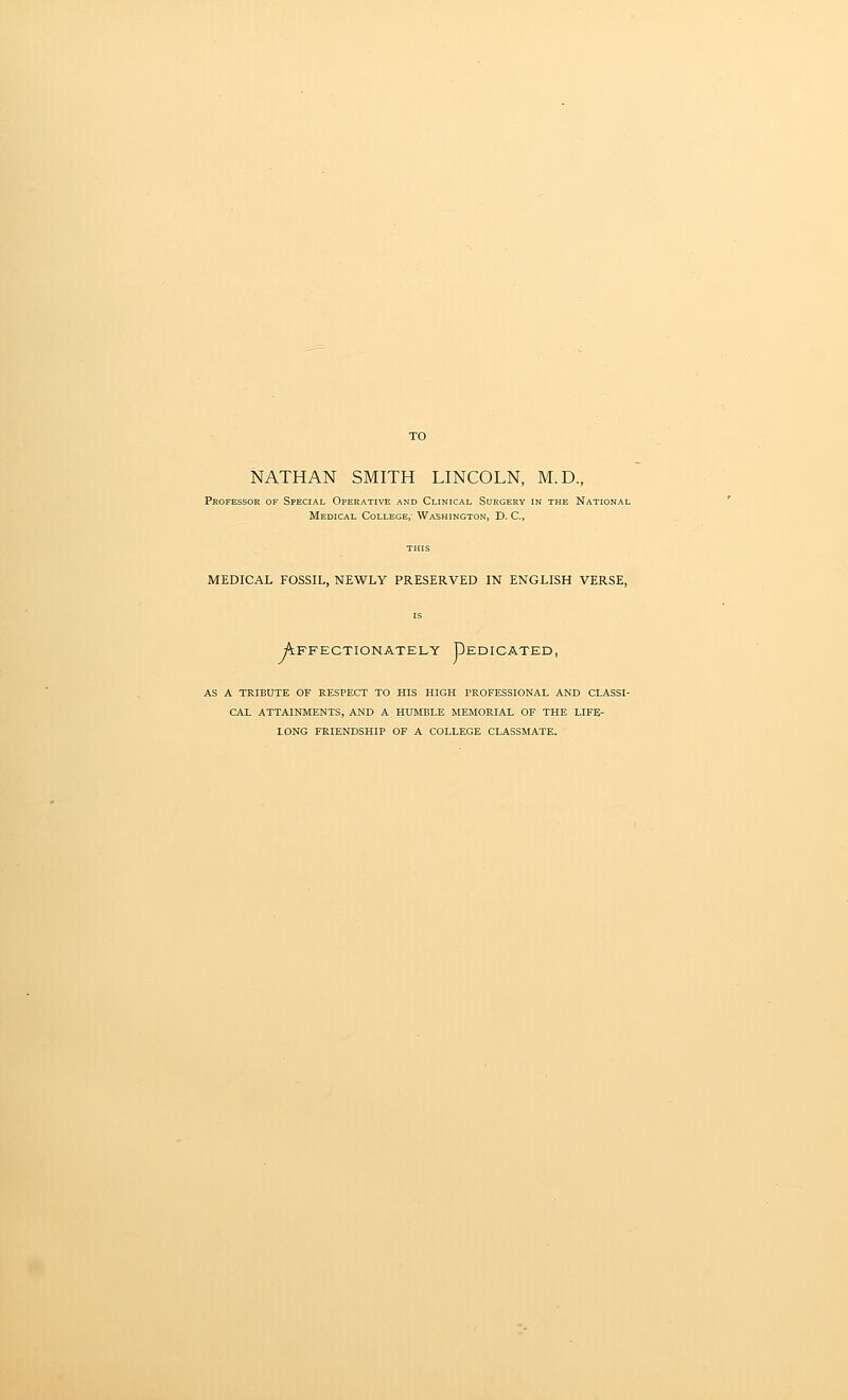 TO NATHAN SMITH LINCOLN, M.D., Professor of Special Operative and Clinical Surgery in the National Medical College, Washington, D. C, MEDICAL FOSSIL, NEWLY PRESERVED IN ENGLISH VERSE, Affectionately Dedicated, AS A TRIBUTE OF RESPECT TO HIS HIGH PROFESSIONAL AND CLASSI- CAL ATTAINMENTS, AND A HUMBLE MEMORIAL OF THE LIFE- LONG FRIENDSHIP OF A COLLEGE CLASSMATE.