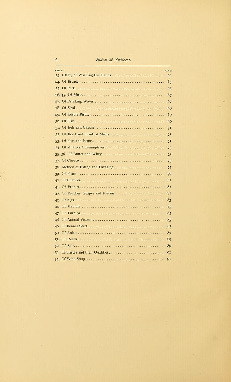 CHAP. PAGE 23. Utility of Washing the Hands 63 24. Of Bread 65 25. Of Pork 65 26. 45. Of Must 67 27. Of Drinking Water. 67 28. Of Veal 69 29. Of Edible Birds 69 30. Of Fish 69 31. Of Eels and Cheese 71 32. Of Food and Drink at Meals 71 33. Of Peas and Beans 71 34. Of Milk for Consumptives 73 35. 36. Of Butter and Whey 73 37. Of Cheese 75 38. Method of Eating and.Drinking. 77 39. Of Pears 79 40. Of Cherries Si 41. Of Prunes 81 42. Of Peaches, Grapes and Raisins 81 43. OfFigs 83 44. Of Medlars 85 47. Of Turnips 85 48. Of Animal Viscera 85 49. Of Fennel Seed 87 50. Of Anise 87 51. Of Reeds 89 52. Of Salt 89 53. Of Tastes and their Qualities 91 54. Of Wine-Soup 91