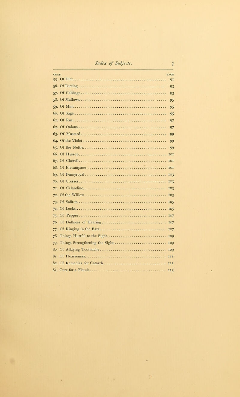 CHAP. PAGE 55. Of Diet 91 56. Of Dieting 93 57. Of Cabbage 93 58. Of Mallows 95 59. Of Mint 95 60. Of Sage 95 61. Of Rue 97 62. Of Onions 97 63. Of Mustard 99 64. Of the Violet 99 65. Of the Nettle 99 66. Of Hyssop loi 67. Of Chervil loi 68. Of Elecampane loi 69. Of Pennyroyal 103 70. Of Cresses 103 71. Of Celandine 103 72. Of the Willow 103 73. Of Saffron 105 74. Of Leeks 105 75. Of Pepper 107 76. Of Dullness of Hearing 107 77. Of Ringing in the Ears 107 78. Things Hurtful to the Sight 109 79. Things Strengthening the Sight 109 So. Of Allaying Toothache 109 81. Of Hoarseness iii 82. Of Remedies for Catarrh Ill 83. Cure for a Fistula 113