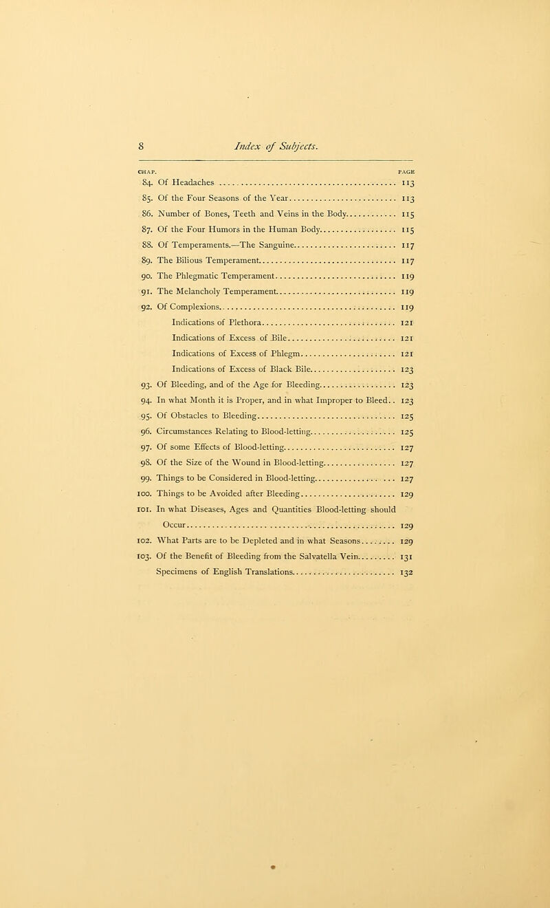 CHAP. PAGE 84. Of Headaches 113 85. Of the Four Seasons of the Year 113 86. Number of Bones, Teeth and Veins in the Body 115 87. Of the Four Humors in the Human Body 115 88. Of Temperaments.—The Sanguine 117 89. The Bilious Temperament 117 90. The Phlegmatic Temperament 119 91. The Melancholy Temperament 119 92. Of Complexions 119 Indications of Plethora .- v 121 Indications of Excess of JBile ......; 121 Indications of Excess of Phlegm I2r Indications of Excess of Black Bile 123 93. Of Bleeding, and of the Age for Bleeding 123 94. In what Month it is Proper, and in what Improper to Bleed.. 123 95. Of Obstacles to Bleeding 125 96. Circumstances Relating to Blood-letting .....;. 125 97. Of some Effects of Blood-letting 127 98. Of the Size of the Wound in Blood-letting 127 99. Things to be Considered in Blood-letting 12.7 100. Things to be Avoided after Bleeding ;.... 129 loi. In what Diseases, Ages and Quantities Blood-letting should Occur . 129 102. What Parts are to be Depleted and in what Seasons .... 129 103. Of the Benefit of Bleeding from the Salvatella Vein 131 Specimens of English Translations 132