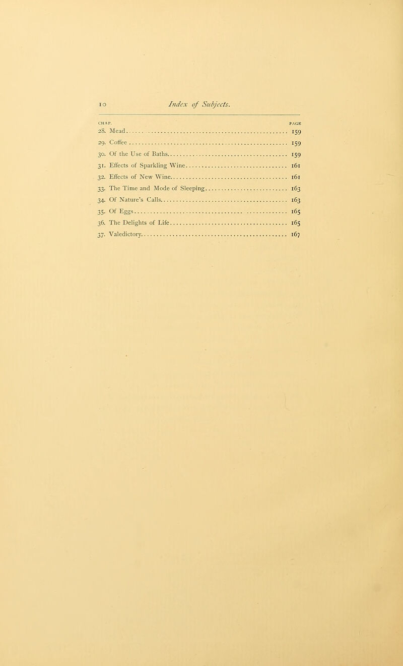 CHAP. PAGE 28. Mead 159 29. Coffee 159 30. Of the Use of Baths 159 31. Effects of Sparkling Wine 161 32. Effects of New Wine 161 33. The Time and Mode of Sleeping 163 34. Of Nature's Calls 163 35. Of Eggs 165 36. The Belights of Life 165 37. Valedictory 167