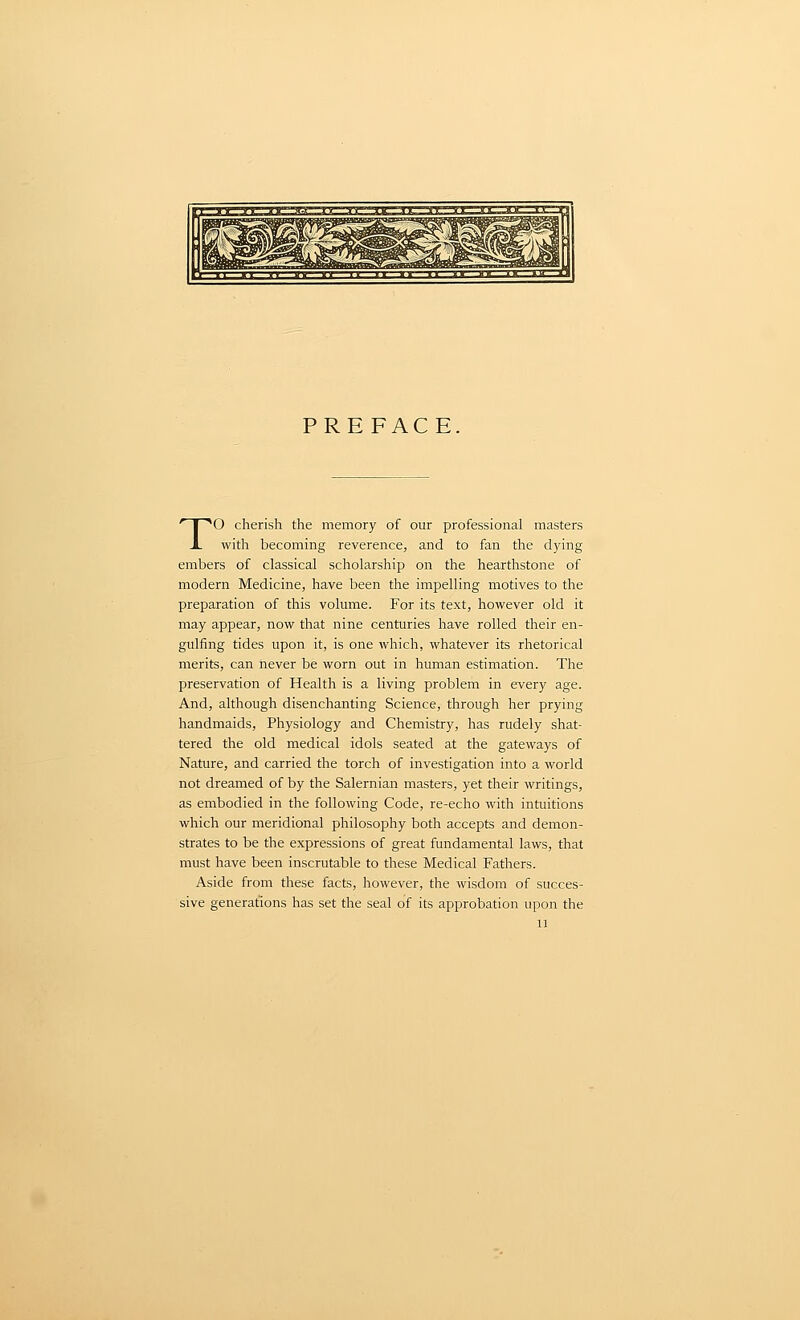 PREFACE. To cherish the memory of our professional masters with becoming reverence, and to fan the dying embers of classical scholarship on the hearthstone of modern Medicine, have been the impelling motives to the preparation of this volume. For its text, however old it may appear, now that nine centuries have rolled their en- gulfing tides upon it, is one which, whatever its rhetorical merits, can never be worn out in human estimation. The preservation of Health is a living problem in every age. And, although disenchanting Science, through her prying handmaids, Physiology and Chemistry, has rudely shat- tered the old medical idols seated at the gateways of Nature, and carried the torch of investigation into a world not dreamed of by the Salernian masters, yet their writings, as embodied in the following Code, re-echo with intuitions which our meridional philosophy both accepts and demon- strates to be the expressions of great fundamental laws, that must have been inscrutable to these Medical Fathers. Aside from these facts, however, the wisdom of succes- sive generations has set the seal of its approbation upon the u