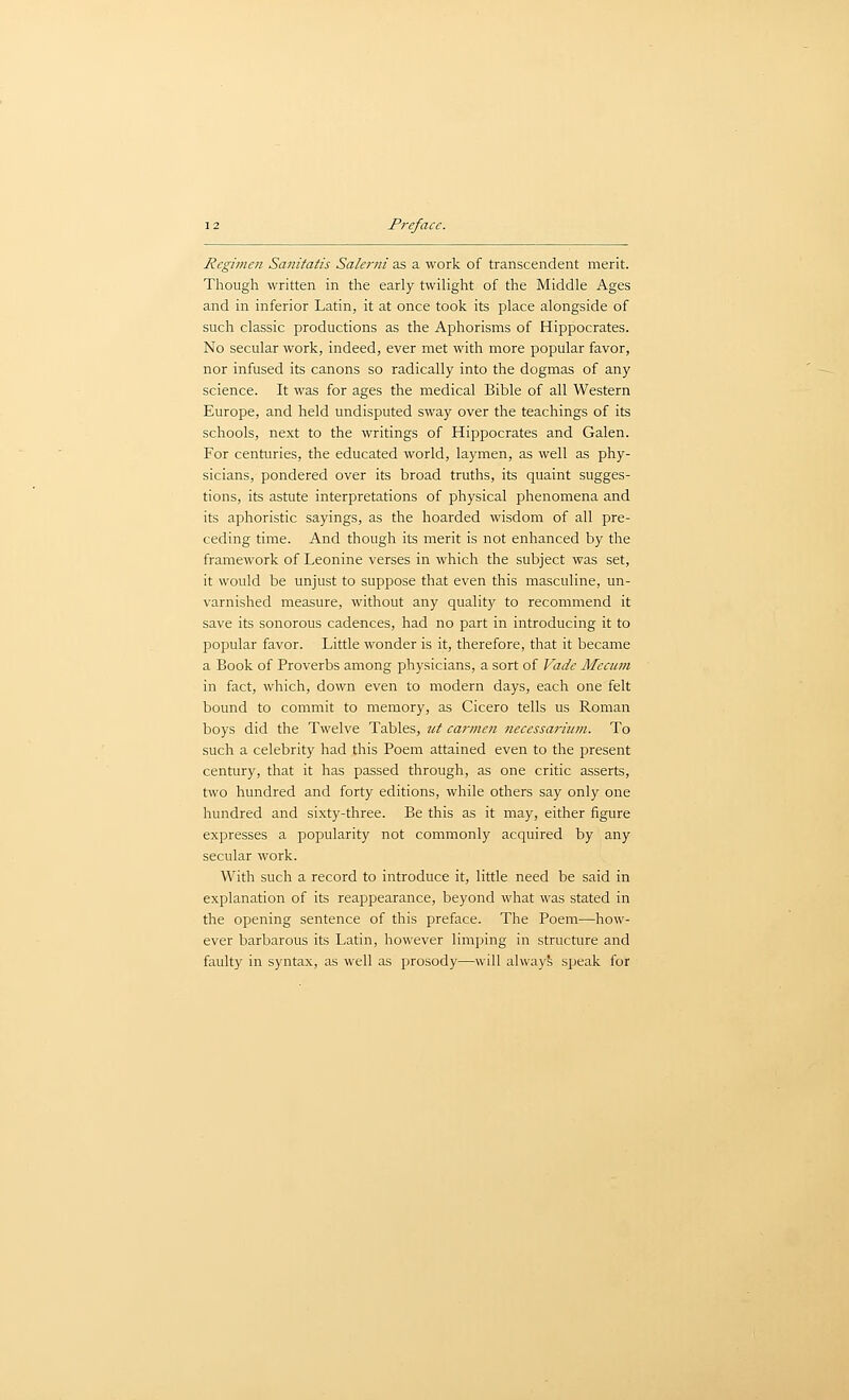 Regimen Sanitatis Salerni as a work of transcendent merit. Though written in the early twiHght of the Middle Ages and in inferior Latin, it at once took its place alongside of such classic productions as the Aphorisms of Hippocrates. No secular work, indeed, ever met with more popular favor, nor infused its canons so radically into the dogmas of any science. It was for ages the medical Bible of all Western Europe, and held undisputed sway over the teachings of its schools, next to the writings of Hippocrates and Galen. For centuries, the educated world, laymen, as well as phy- sicians, pondered over its broad truths, its quaint sugges- tions, its astute interpretations of physical phenomena and its aphoristic sayings, as the hoarded wisdom of all pre- ceding time. And though its merit is not enhanced by the framework of Leonine verses in which the subject was set, it would be unjust to suppose that even this masculine, un- varnished measure, without any quality to recommend it save its sonorous cadences, had no part in introducing it to popular favor. Little wonder is it, therefore, that it became a Book of Proverbs among physicians, a sort of Vadc Mecimi in fact, which, down even to modern days, each one felt bound to commit to memory, as Cicero tells us Roman boys did the Twelve Tables, tit carmen necessariiim. To such a celebrity had this Poem attained even to the present century, that it has passed through, as one critic asserts, two hundred and forty editions, while others say only one hundred and sixty-three. Be this as it may, either figure expresses a popularity not commonly acquired by any secular work. With such a record to introduce it, little need be said in explanation of its reappearance, beyond what was stated in the opening sentence of this preface. The Poem—how- ever barbarous its Latin, however limping in structure and faulty in syntax, as well as prosody—will alway?; speak for