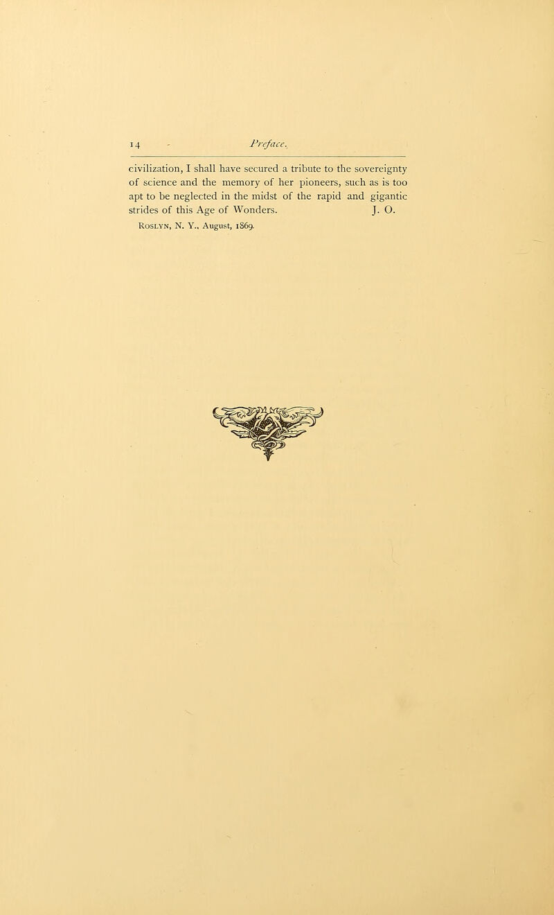 civilization, I shall have secured a tribute to the sovereignty of science and the memory of her pioneers, such as is too apt to be neglected in the midst of the rapid and gigantic strides of this Age of Wonders. J. O. RosLYN, N. Y., August, 1869,