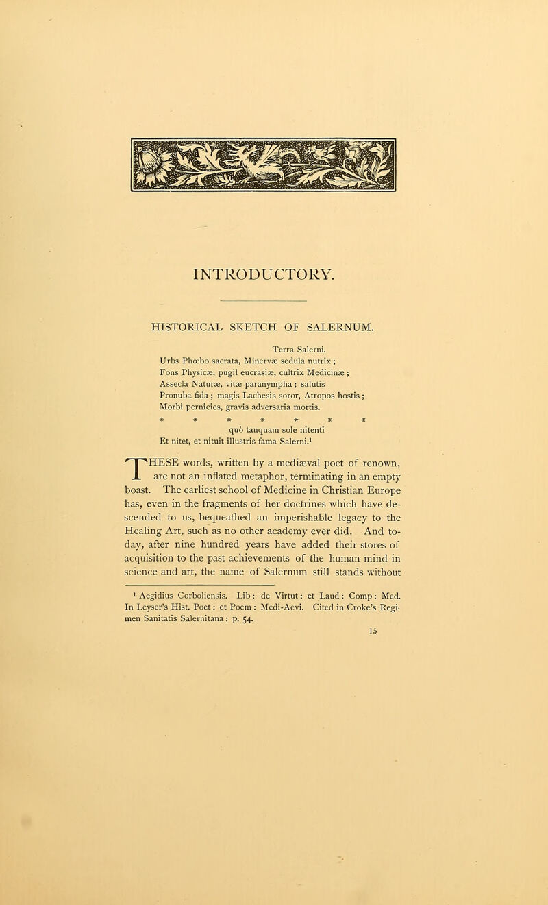 INTRODUCTORY. HISTORICAL SKETCH OF SALERNUM. Terra Salerni. Urbs Phoebo sacrata, Minervae sedula nutrix ; Fons Physic;e, pugil eucrasias, cultrix Medicina;; Assecla Naturae, vitae paranympha; salutis Pronuba fida ; magis Lachesis soror, Atropos hostis; Morbi pernicies, gravis adversaria mortis. ******* quo tanquam sole nitenti Et nitet, et nituit illustris fama Salerni.' THESE words, written by a mediseval poet of renown, are not an inflated metaphor, terminating in an empty- boast. The earliest school of Medicine in Christian Europe has, even in the fragments of her doctrines which have de- scended to us, bequeathed an imperishable legacy to the Healing Art, such as no other academy ever did. And to- day, after nine hundred years have added their stores of acquisition to the past achievements of the human mind in science and art, the name of Salernum still stands without ' Aegidius CorboUensis. Lib : de Virtut: et Laud : Comp : iVIed. In Leyser's Hist Poet: et Poem : Medi-Aevi. Cited in Croke's Regi- men Sanitatis Salernitana: p. 54.