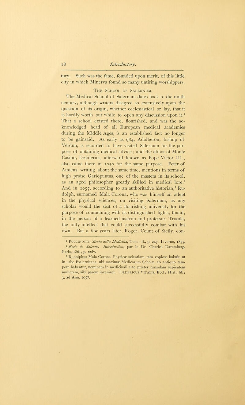 tury. Such was the fame, founded upon merit, of this little city in which Minerva found so many untiring worshippers. The School of Salernum. The Medical School of Salernum dates back to the ninth century, although writers disagree so extensively upon the question of its origin, whether ecclesiastical or lay, that it is hardly worth our while to open any discussion upon it.' That a school existed there, flourished, and was the ac- knowledged head of all European medical academies during the Middle Ages, is an established fact no longer to be gainsaid. As early as 984, Adalberon, bishop of Verdun, is recorded to have visited Salernum for the pur- pose of obtaining medical advice; and the abbot of Monte Casino, Desiderius, afterward known as Pope Victor III., also came there in 1050 for the same purpose. Peter of Amiens, writing about the same time, mentions in terms of high praise Gariopuntus, one of the masters in its school, as an aged philosopher greatly skilled in medical lore.^ And in 1057, according to an authoritative historian,' Ru- dolph, surnamed Mala Corona, who was himself an adept , in the physical sciences, on visiting Salernum, as any scholar would the seat of a flourishing university for the purpose of communing with its distinguished lights, found, in the person of a learned matron and professor, Trotula, the only intellect that could successfully combat with his own. But a few years later, Roger, Count of Sicily, con- 1 PacciNOTTi, Storia della Medicina, Tom: ii., p. 247. Livorno, 1855. ^ Ecole de Salerne. Introduction^ par le Dr. Charles Daremberg. Paris, 1861, p. xxiv. ' Rudolphus Mala Corona Physicae scientiam tarn copiose habuit, ut in urbe Psalernitana, ubi maxima; Medicorum Scholar ab antiquo tem- pore habentur, neminem in medicinali arte praeter quaiidam sapientem mulierem, sibi parem inveniret. Ordericus Vitalis, Eccl : Hist: lib: 3, ad Ann. 1057.