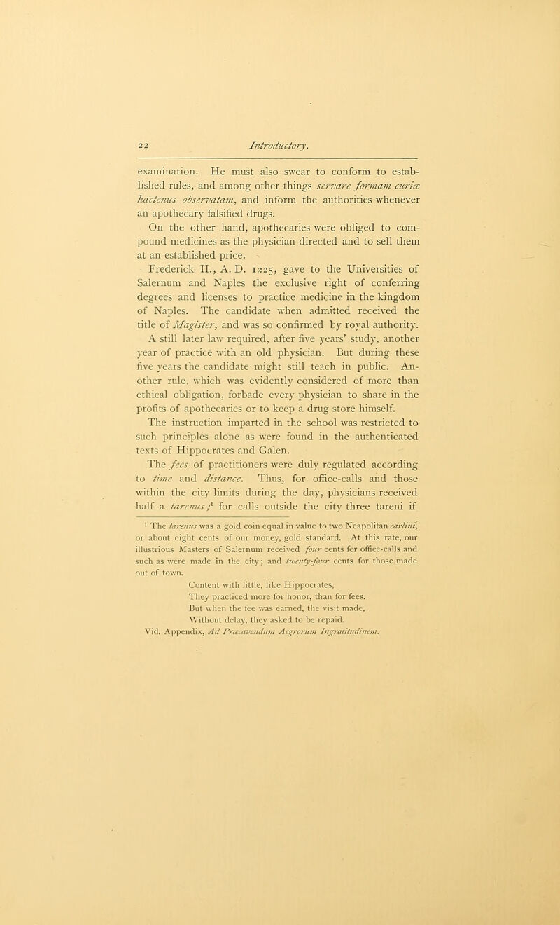 examination. He must also swear to conform to estab- lished rules, and among other things servare foryjiatn ciiricB hactenus observatam, and inform the authorities whenever an apothecary falsified drugs. On the other hand, apothecaries were obliged to com- pound medicines as the physician directed and to sell them at an established price. Frederick II., A. D. 1225, gave to the Universities of Salernum and Naples the exclusive right of conferring degrees and licenses to practice medicine in the kingdom of Naples. The candidate when admitted received the title of Magister, and was so confirmed by royal authority. A still later law required, after five years' study, another year of practice with an old physician. But during these five years the candidate might still teach in public. An- other rule, which was evidently considered of more than ethical obligation, forbade every physician to share in the profits of apothecaries or to keep a drug store himself. The instruction imparted in the school was restricted to such principles alone as were found in the authenticated texts of Hippocrates and Galen. The fees of practitioners were duly regulated according to time and distance. Thus, for ofiice-calls and those within the city limits during the day, physicians received half a tareniis p- for calls outside the city three tareni if ' The tarenus was a goid coin equal in value to two Neapolitan carlini, or about eight cents of our money, gold standard. At this rate, our illustrious Masters of Saleinum received four cents for oiEce-calls and such as were made in the city; and twentyfour cents for those made out of town. Content with little, like Hippocrates, They practiced more for honor, than for fees. But when the fee was earned, the visit made, Without delay, they asked to be repaid. Vid. A ppendix. Ad Pnccavcndum Acgrorum Ingralitudiiiaii.