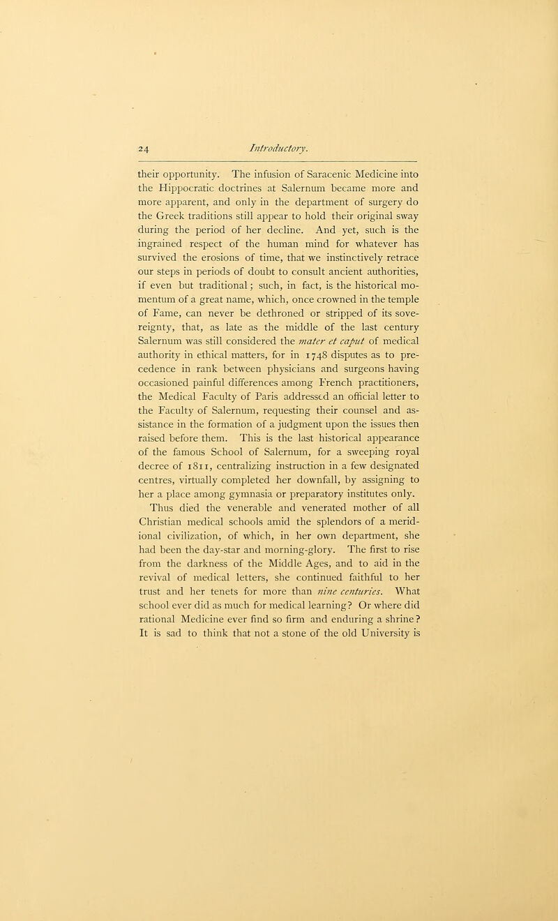 their opportunity. The infusion of Saracenic Medicine into the Hippocratic doctrines at Salernum became more and more apparent, and only in the department of surgery do the Greek traditions still appear to hold their original sway during the period of her decline. And yet, such is the ingrained respect of the human mind for whatever has survived the erosions of time, that we instinctively retrace our steps in periods of doubt to consult ancient authorities, if even but traditional; such, in fact, is the historical mo- mentum of a great name, which, once crowned in the temple of Fame, can never be dethroned or stripped of its sove- reignty, that, as late as the middle of the last century Salernum was still considered the mater et caput of medical authority in ethical matters, for in 1748 disputes as to pre- cedence in rank between physicians and surgeons having occasioned painful differences among French practitioners, the Medical Faculty of Paris addressed an official letter to the Faculty of Salernum, requesting their counsel and as- sistance in the formation of a judgment upon the issues then raised before them. This is the last historical appearance of the famous School of Salernum, for a sweeping royal decree of 1811, centralizing instruction in a few designated centres, virtually completed her downfall, by assigning to her a place among gymnasia or preparatory institutes only. Thus died the venerable and venerated mother of all Christian medical schools amid the splendors of a merid- ional civilization, of which, in her own department, she had been the day-star and morning-glory. The first to rise from the darkness of the Middle Ages, and to aid in the revival of medical letters, she continued faithful to her trust and her tenets for more than nine centuries. What school ever did as much for medical learning? Or where did rational Medicine ever find so firm and enduring a shrine ? It is sad to think that not a stone of the old University is