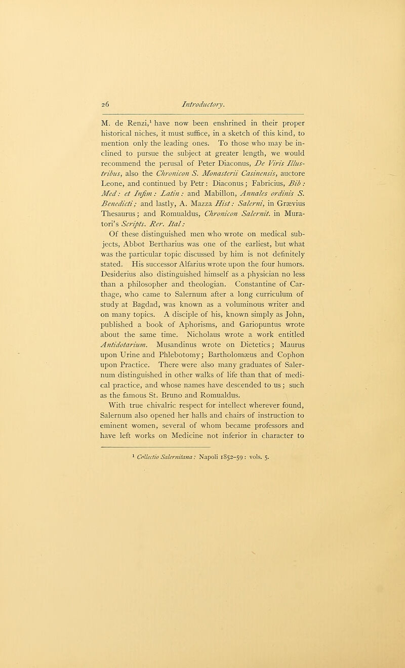 M. de Renzi,' have liow been enshrined in their proper historical niches, it must suffice, in a sketch of this kind, to mention only the leading ones. To those who may be in- clined to pursue the subject at greater length, we would recommend the perusal of Peter Diaconus, JDe Viris Illus- tribus, also the Chroiiicon S. Monasterii Casme?tsis, auctore Leone, and continued by Petr : Diaconus; Fabricius, Bib : Med: et Infim: Latin: and Mabillon, Amiales ordinis S. Benedicti; and lastly, A. MazzaZTw/.- Salerni, in Grsvius Thesaurus; and Romualdus, Chronicon Salernit. in Mura- tori's Scripts. Rer. Ital: Of these distinguished men who wrote on medical sub- jects. Abbot Bertharius was one of the earliest, but what was the particular topic discussed by him is not definitely stated. His successor Alfarius wrote upon the four humors. Desiderius also distinguished himself as a physician no less than a philosopher and theologian. Constantine of Car- thage, who came to Salernum after a long curriculum of study at Bagdad, was known as a voluminous writer and on many topics. A disciple of his, known simply as John, published a book of Aphorisms, and Gariopuntus wrote about the same time. Nicholaus wrote a work entitled Antidotarium. Musandinus wrote on Dietetics; Maurus upon Urine and Phlebotomy; Bartholomseus and Cophon upon Practice. There were also many graduates of Saler- num distinguished in other walks of life than that of medi- cal practice, and whose names have descended to us; such as the famous St. Bruno and Romualdus. With true chivalric respect for intellect wherever found, Salernum also opened her halls and chairs of instruction to eminent women, several of whom became professors and have left works on Medicine not inferior in character to ' CoUedio Salernitana: Napoli 1S52-59 : vols. 5.