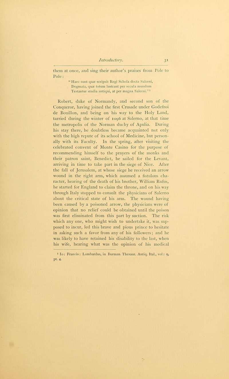 them at once, and sing their author's praises from Pole to Pole:  Haec sunt qujE scripsit Regi Schola docta Salerni, Dogmata, qua; totum lustrant per secula muncUim Testantur studia antiqui, at per magna Salerni.' Robert, duke of Normandy, and second son of the Conqueror, having joined the first Crusade under Godefroi de Bouillon, and being on his way to the Holy Land, tarried during the winter of 1096 at Salerno, at that time the metropolis of the Norman duchy of Apulia. During his stay there, he doubtless became acquainted not only with the high repute of its school of Medicine, but person- ally with its Faculty. In the spring, after visiting the celebrated convent of Monte Casino for the purpose of recommending himself to the prayers of the monks and their patron saint, Benedict, he sailed for the Levant, arriving in time to take part in the siege of Nice. After the fall of Jerusalem, at whose siege he received an arrow wound in the right arm, which assumed a fistulous cha- racter, hearing of the death of his brother, William Rufus, he started for England to claim the throne, and on his way through Italy stopped to consult the physicians of Salerno about the critical state of his arm. The wound having been caused by a poisoned arrow, the physicians were of opinion that no relief could be obtained until the poison was first eliminated from this part by suction. The risk which any one, who might wish to undertake it, was sup- posed to incur, led this brave and pious prince to hesitate in asking such a favor from any of his followers; and he was likely to have retained his disability to the last, when his wife, hearing what was the opinion of his medical ' lo: Francis : Lombardus, in Burman Tiiesaur. Antiq. Ital., vol: 9, pt. 4.