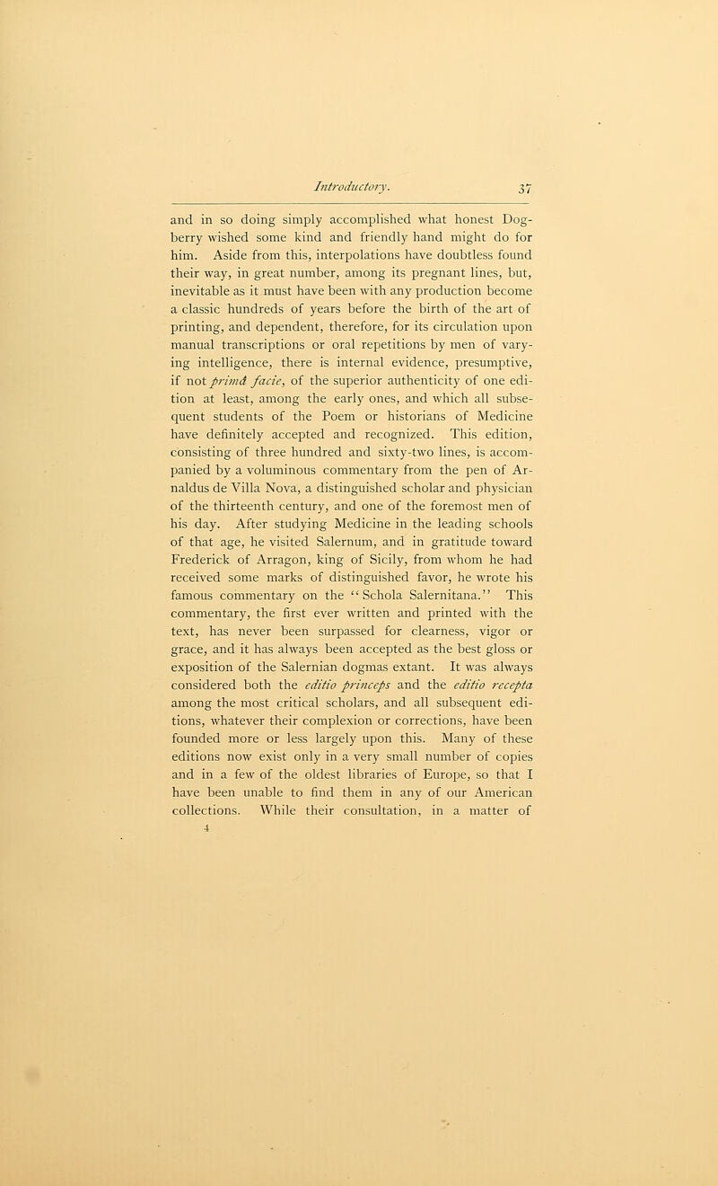 and in so doing simply accomplished what honest Dog- berry wished some kind and friendly hand might do for him. Aside from this, interpolations have doubtless found their way, in great number, among its pregnant lines, but, inevitable as it must have been with any production become a classic hundreds of years before the birth of the art of printing, and dependent, therefore, for its circulation upon manual transcriptions or oral repetitions by men of vary- ing intelligence, there is internal evidence, presumptive, if not primd facie, of the superior authenticity of one edi- tion at least, among the early ones, and which all subse- quent students of the Poem or historians of Medicine have definitely accepted and recognized. This edition, consisting of three hundred and sixty-two lines, is accom- panied by a voluminous commentary from the pen of Ar- naldus de Villa Nova, a distinguished scholar and physician of the thirteenth century, and one of the foremost men of his day. After studying Medicine in the leading schools of that age, he visited Salernum, and in gratitude toward Frederick of Arragon, king of Sicily, from whom he had received some marks of distinguished favor, he wrote his famous commentary on the  Schola Salernitana. This commentary, the first ever written and printed with the text, has never been surpassed for clearness, vigor or grace, and it has always been accepted as the best gloss or exposition of the Salernian dogmas extant. It was always considered both the editio princeps and the editio recepta among the most critical scholars, and all subsequent edi- tions, whatever their complexion or corrections, have been founded more or less largely upon this. Many of these editions now exist only in a very small number of copies and in a few of the oldest libraries of Europe, so that I have been unable to find them in any of our American collections. While their consultation, in a matter of