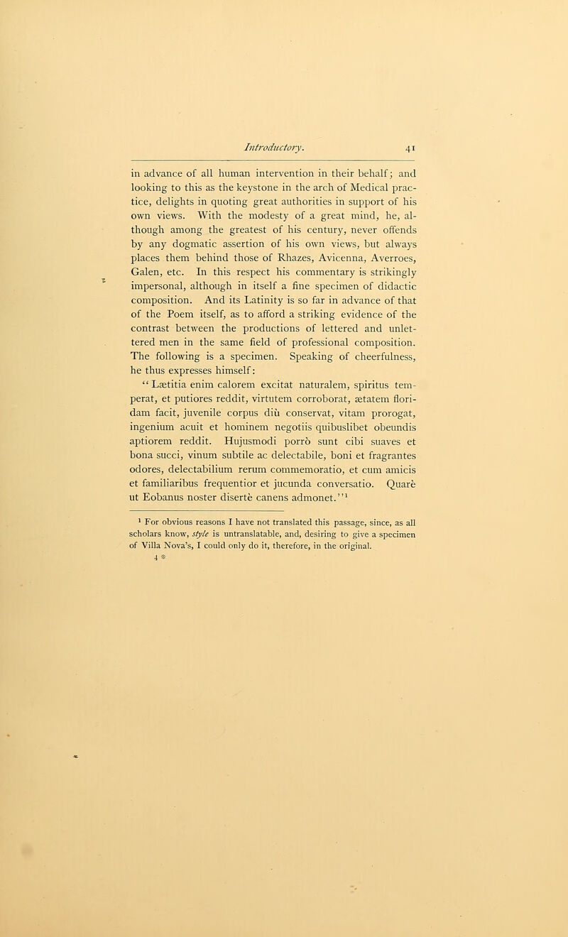 in advance of all human intervention in their behalf; and looking to this as the keystone in the arch of Medical prac- tice, delights in quoting great authorities in support of his own views. With the modesty of a great mind, he, al- though among the greatest of his century, never offends by any dogmatic assertion of his own views, but always places them behind those of Rhazes, Avicenna, Averroes, Galen, etc. In this respect his commentary is strikingly impersonal, although in itself a fine specimen of didactic composition. And its Latinity is so far in advance of that of the Poem itself, as to afford a striking evidence of the contrast between the productions of lettered and unlet- tered men in the same field of professional composition. The following is a specimen. Speaking of cheerfulness, he thus expresses himself:  Lsetitia enim calorem excitat naturalem, spiritus tem- perat, et putiores reddit, virtutem corroborat, setatem flori- dam facit, juvenile corpus diu conservat, vitam prorogat, ingenium acuit et hominem negotiis quibuslibet obeundis aptiorem reddit. Hujusmodi porro sunt cibi suaves et bona succi, vinum subtile ac delectabile, boni et fragrantes odores, delectabilium rerum commemoratio, et cum amicis et familiaribus frequentior et jucunda conversatio. Quare ut Eobanus noster diserte canens admonet.' 1 For obvious reasons I have not translated this passage, since, as all scholars know, style is untranslatable, and, desiring to give a specimen of Villa Nova's, I could only do it, therefore, in the original. 4 «-