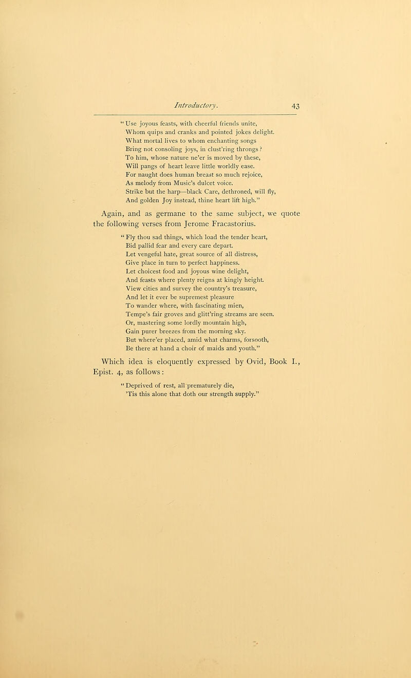  Use joyous feasts, with cheerful friends unite, Wliom quips and cranks and pointed jokes delight. What mortal lives to whom enchanting songs Bring not consoling joys, in clust'ring throngs ? To him, whose nature ne'er is moved by these, Will pangs of heart leave little worldly ease. For naught does human breast so much rejoice, As melody from Music's dulcet voice. Strike but the harp—black Care, dethroned, will fly. And golden Joy instead, thine heart lift high. Again, and as germane to the same subject, we quote the following verses from Jerome Fracastorius.  Fly thou sad things, which load the tender heart. Bid pallid fear and every care depart. Let vengeful hate, great source of all distress, Give place in turn to perfect happiness. Let choicest food and joyous wine delight. And feasts where plenty reigns at kingly height View cities and survey the country's treasure. And let it ever be supremest pleasure To wander where, with fascinating mien, Tempe's fair groves and glitt'ring streams are seen. Or, mastering some lordly mountain high. Gain purer breezes from the morning sky. But where'er placed, amid what charms, forsooth. Be there at hand a choir of maids and youth. Which idea is eloquently expressed by Ovid, Book I., Epist. 4, as follows : Deprived of rest, all prematurely die, 'Tis this alone that doth our strength supply.
