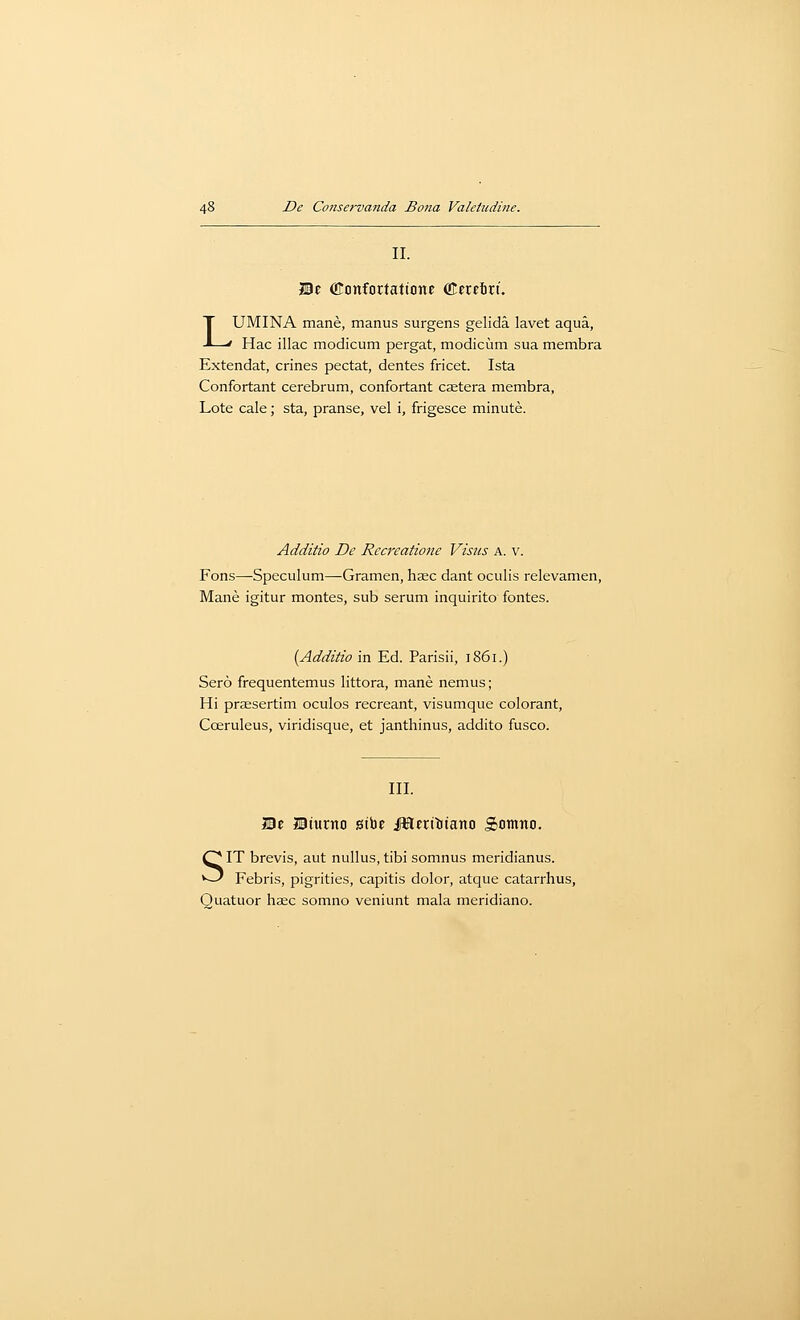 II. JBe donfortattone ffieretrt. LUMINA mane, manus surgens gelida lavet aqua, Hac iliac modicum pergat, modicum sua membra Extendat, crines pectat, denies fricet. Ista Confortant cerebrum, confortant csetera membra, Lote cale; sta, pranse, vel i, frigesce minute. Additio De Rccreatione Visus a. v. Fons—Speculum—-Gramen, hjEC dant oculis relevamen, Mane igitur montes, sub serum inquirito fontes. {Additio in Ed. Parisii, 1861.) Sero frequentemus littora, mane nemus; Hi prjEsertim oculos recreant, visumque colorant, Coeruleus, viridisque, et janthinus, addito fusco. III. He Bturno gibe JHerttiiano Somno. SIT brevis, aut nullus, tibi somnus meridianus. Febris, pigrities, capitis dolor, atque catarrhus, Quatuor haec somno veniunt mala meridiano.