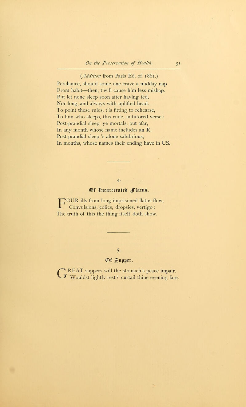 {Addition from Paris Ed. of 1861.) Perchance, should some one crave a midday nap From habit—then, t'will cause him less mishap. But let none sleep soon after having fed, Nor long, and always with uplifted head. To point these rules, t'is fitting to rehearse, To him who sleeps, this rude, untutored verse: Post-prandial sleep, ye mortals, put afar. In any month whose name includes an R. Post-prandial sleep 's alone salubrious. In months, whose names their ending have in US. F 4- ®f ittcarcei-ateti jFlatus, OUR ills from long-imprisoned flatus flow, Convulsions, colics, dropsies, vertigo ; The truth of this the thing itself doth show. 5- ©f Supper. GREAT suppers will the stomach's peace impair. Wouldst lightly rest ? curtail thine evening fare.