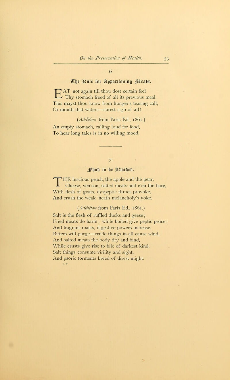 6. Ci)E IRulc for apportioning JHcals. EAT not again till thou dost certain feel Thy stomach freed of all its previous meal. This mayst thou know from hunger's teasing call, Or mouth that waters—surest sign of all 1 [Addition from Paris Ed., 1861.) An empty stomach, calling loud for food. To hear long tales is in no willing mood. dFoo^i to \t aboiieti. THE luscious peach, the apple and the pear. Cheese, ven'son, salted meats and e'en the hare. With flesh of goats, dyspeptic throes provoke. And crush the weak 'neath melancholy's yoke. (Addition from Paris Ed., 1861.) Salt is the flesh of ruffled ducks and geese; Fried meats do harm; while boiled give peptic peace; And fragrant roasts, digestive powers increase. Bitters will purge—crude things in all cause wind. And salted meats the body dry and bind. While crusts give rise to bile of darkest kind. Salt things consume virility and sight. And psoric torments breed of direst might.