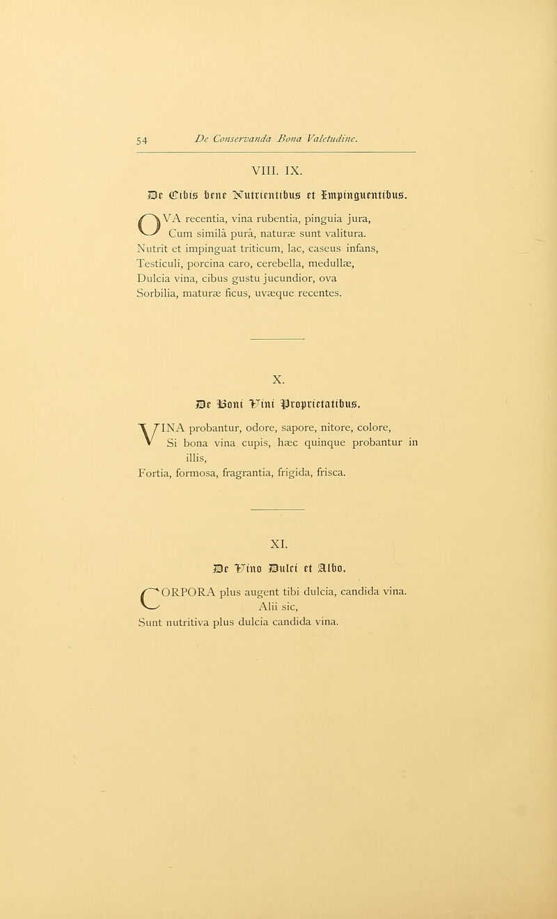 VIII. IX. i!3c fflibts ticne Nuttientifius ft Impingunttiiius. OVA recentia, vina rubentia, pinguia jura, Cum simila pura, naturje sunt valitura. Nutrit et impinguat triticum, lac, caseus infans, Testiculi, porcina caro, cerebella, medullse, Dulcia vina, cibus gustu jucundior, ova Sorbilia, mature ficus, uvaeque recentes. X. Bt ISoni iJtni ^roprictatilius. VINA probantur, odore, sapore, nitore, colore. Si bona vina cupis, hsc quinque probantur in illis, Fortia, formosa, fragrantia, frigida, frisca. XI. He 171110 Bulci et 5111)0. CORPORA plus augent tibi dulcia, Candida vina. Alii sic. Sunt nutritiva plus dulcia Candida vina.