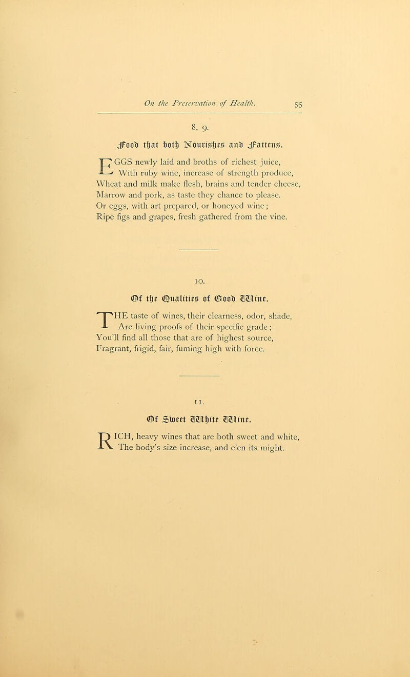 8, 9. jFooir tljat icti) TSTmirigljrs anti ^Fattens. EGGS newly laid and broths of richest juice, With ruby wine, increase of strength produce. Wheat and milk make flesh, brains and tender cheese, Marrow and pork, as taste they chance to please. Or eggs, with art prepared, or honeyed wine; Ripe figs and grapes, fresh gathered from the vine. 10. <©f tte (©ualittes of «Kooti aStHine. THE taste of wines, their clearness, odor, shade. Are living proofs of their specific grade; You'll find all those that are of highest source, Fragrant, frigid, fair, fuming high with force. II. <©f Sinect 2imi)tte fflaJme. RICH, heavy wines that are both sweet and white. The body's size increase, and e'en its might.