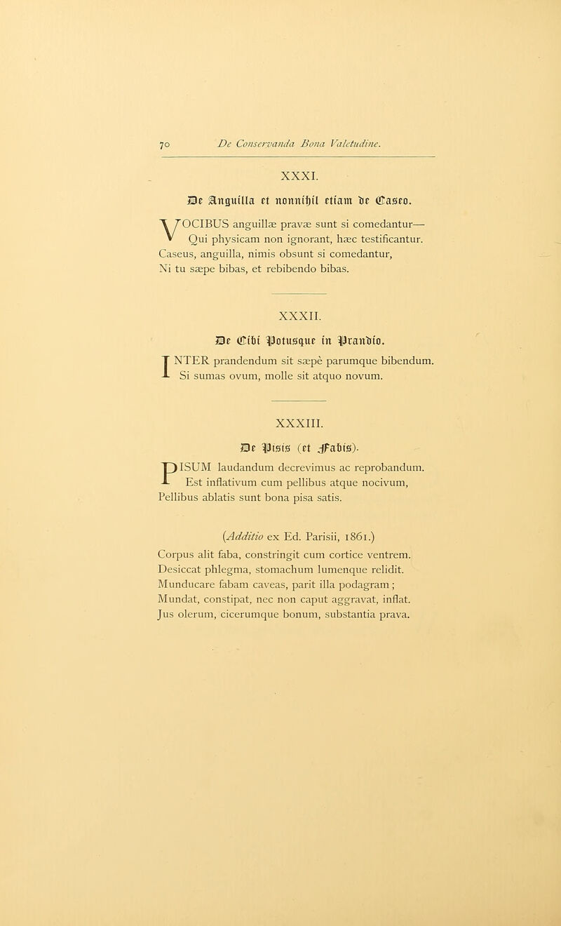 XXXI. Be anguiUa ct ttonniijil ftt'am tc fflasco. VOCIBUS anguillse pravae sunt si comedantur— Qui physicam non ignorant, hsec testificantur. Caseus, anguilla, nimis obsunt si comedantur, Ni tu ssepe bibas, et rebibendo bibas. I XXXII. IBc diti ^Dtusque in ^Scanijfo. NTER prandendum sit saepe parumque bibendum. Si somas ovum, molle sit atquo novum. XXXIII. JBe ^Ptsis (et dFaitis). PISUM laudandum decrevimus ac reprobandum. Est inflativum cum pellibus atque nocivum, Pellibus ablatis sunt bona pisa satis. {Additio ex Ed. Parisii, 1861.) Corpus alit faba, constringit cum cortice ventrem. Desiccat phlegma, stomachum lumenque relidit. Munducare fabam caveas, parit ilia podagram; Mundat, constipat, nee non caput aggravat, inflat. Jus olerum, cicerumque bonum, substantia prava.
