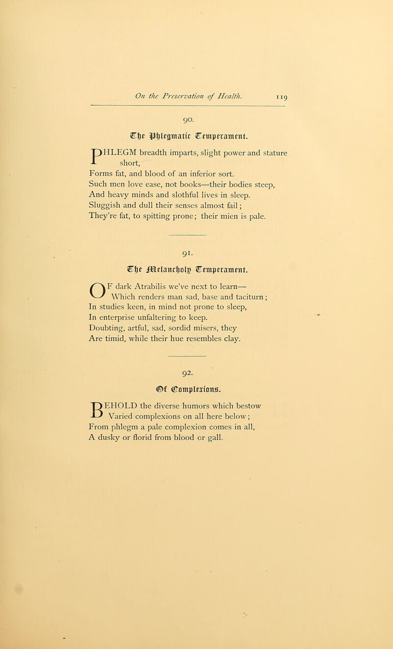 90. W^z pijlEgmatic ©empErament PHLEGM breadth imparts, slight power and stature short, Forms fat, and blood of an inferior sort. Such men love ease, not books—their bodies steep, And heavy minds and slothful lives in sleep. Sluggish and dull their senses almost fail; They're fat, to spitting prone; their mien is pale. 91. W^z JHelancJolg ^tmpfrainent. OF dark Atrabilis we've next to learn— Which renders man sad, base and taciturn ; In studies keen, in mind not prone to sleep, In enterprise unfaltering to keep. Doubting, artful, sad, sordid misers, they Are timid, while their hue resembles clay. 92. (©f OIomplEiions. BEHOLD the diverse humors which bestow Varied complexions on all here below; From phlegm a pale complexion comes in all, A dusky or florid from blood or gall.